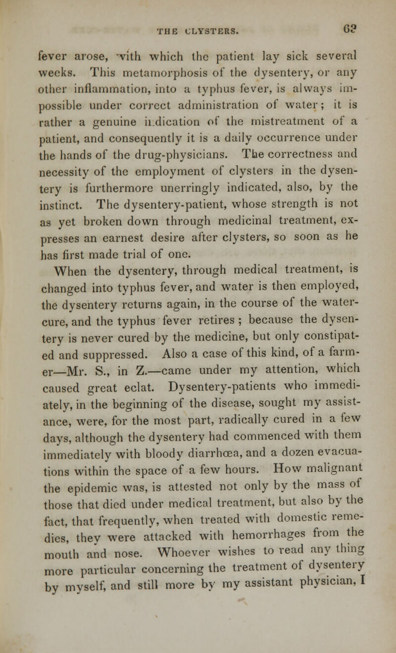 6? fever arose, 'vith which the patient lay sick several weeks. This metamorphosis of the dysentery, or any other inflammation, into a typhus fever, is always im- possible under correct administration of water ; it is rather a genuine indication of the mistreatment of a patient, and consequently it is a daily occurrence under the hands of the drug-physicians. The correctness and necessity of the employment of clysters in the dysen- tery is furthermore unerringly indicated, also, by the instinct. The dysentery-patient, whose strength is not as yet broken down through medicinal treatment, ex- presses an earnest desire after clysters, so soon as he has first made trial of one. When the dysentery, through medical treatment, is changed into typhus fever, and water is then employed, the dysentery returns again, in the course of the water- cure, and the typhus fever retires ; because the dysen- tery is never cured by the medicine, but only constipat- ed and suppressed. Also a case of this kind, of a farm- er—Mr. Si, in Z.—came under my attention, which caused great eclat. Dysentery-patients who immedi- ately, in the beginning of the disease, sought my assist- ance, were, for the most part, radically cured in a few days, although the dysentery had commenced with them immediately with bloody diarrhoea, and a dozen evacua- tions within the space of a few hours. How malignant the epidemic was, is attested not only by the mass of those that died under medical treatment, but also by the fact, that frequently, when treated with domestic reme- dies, thev were attacked with hemorrhages from the mouth and nose. Whoever wishes to read any thing more particular concerning the treatment of dysentery by myself, and still more by my assistant physician, I