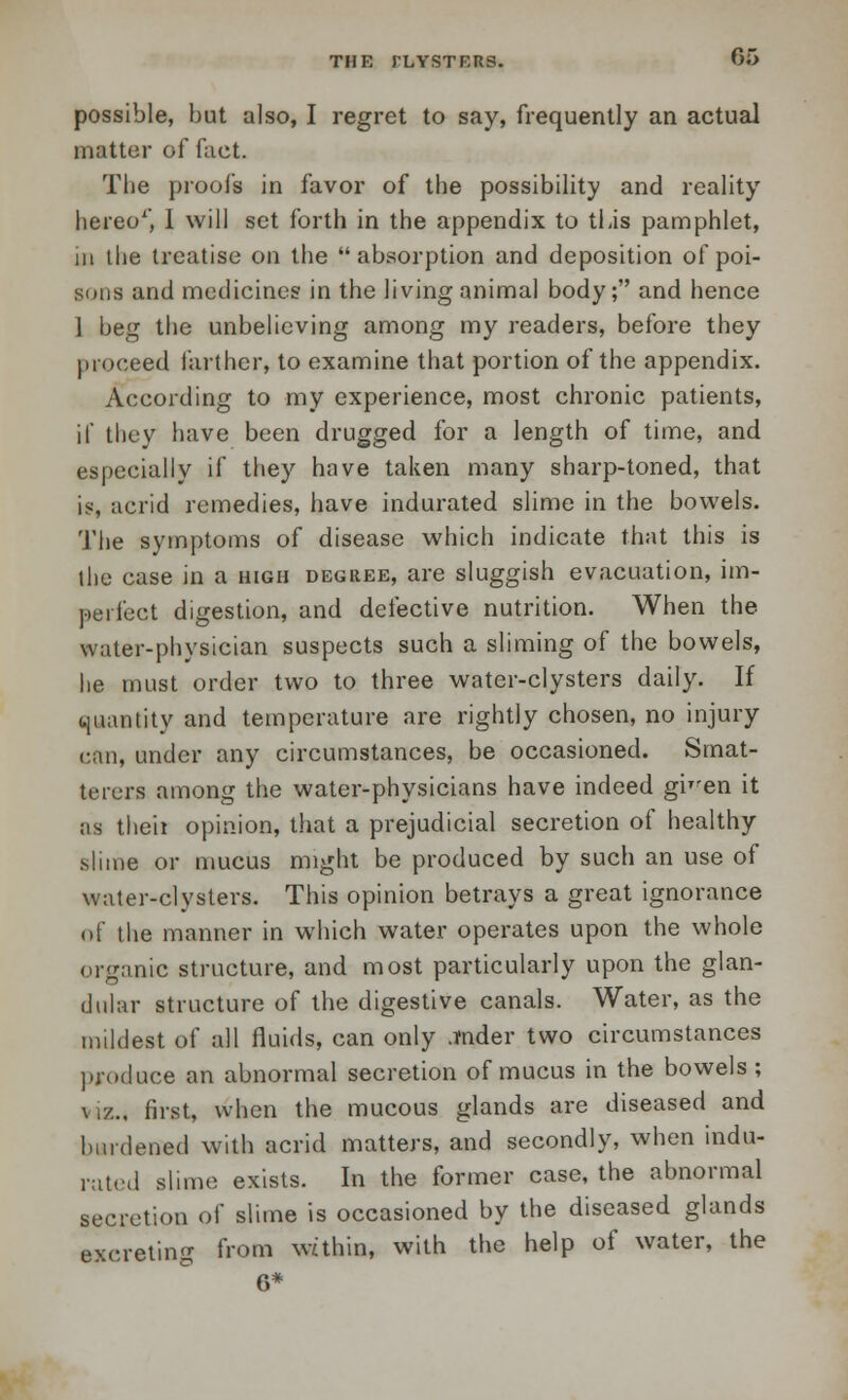 possible, but also, I regret to say, frequently an actual matter of fact. The proofs in favor of the possibility and reality hereo1', I will set forth in the appendix to this pamphlet, in the treatise on the absorption and deposition of poi- sons and medicines in the living animal body; and hence 1 beg the unbelieving among my readers, before they proceed farther, to examine that portion of the appendix. According to my experience, most chronic patients, if they have been drugged for a length of time, and especially if they have taken many sharp-toned, that is, acrid remedies, have indurated slime in the bowels. The symptoms of disease which indicate that this is the case in a high degree, are sluggish evacuation, im- perfect digestion, and defective nutrition. When the water-physician suspects such a sliming of the bowels, he mast order two to three water-clysters daily. If quantity and temperature are rightly chosen, no injury can, under any circumstances, be occasioned. Smat- terers among the water-physicians have indeed gi'ren it as then opinion, that a prejudicial secretion of healthy slime or mucus might be produced by such an use of water-clysters. This opinion betrays a great ignorance of the manner in which water operates upon the whole organic structure, and most particularly upon the glan- dular structure of the digestive canals. Water, as the mildest of all fluids, can only .tnder two circumstances produce an abnormal secretion of mucus in the bowels ; \ i/... fust, when the mucous glands are diseased and burdened with acrid matters, and secondly, when indu- rated slime exists. In the former case, the abnormal secretion of slime is occasioned by the diseased glands excreting from within, with the help of water, the 6*