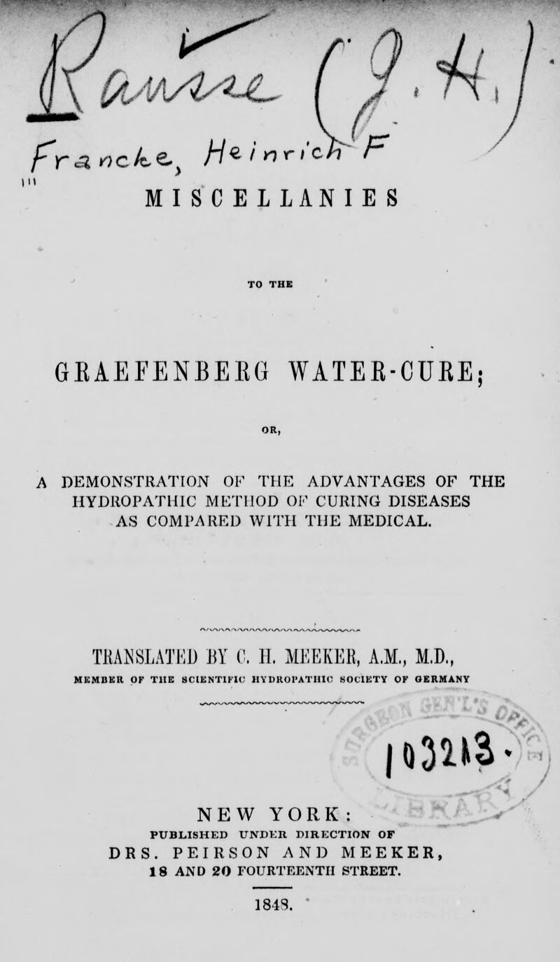 I fr^nck^ H^fnricH F MIS C E L LAN I E S GEAEFENBEEG WATEE-CUEE; A DEMONSTRATION OF THE ADVANTAGES OF THE HYDROPATHIC METHOD OF CURING DISEASES AS COMPARED WITH THE MEDICAL. TRANSLATED BY C. H, MEEKER, A.M., M.D., MEMBER OF THE SCIENTIFIC HYDROPATHIC SOCIETY OF GERMANY NEW YORK: PUBLISHED UNDER DIRECTION OF DES. PEIRSON AND MEEKER, 18 AND 20 FOURTEENTH STREET. 1848. '