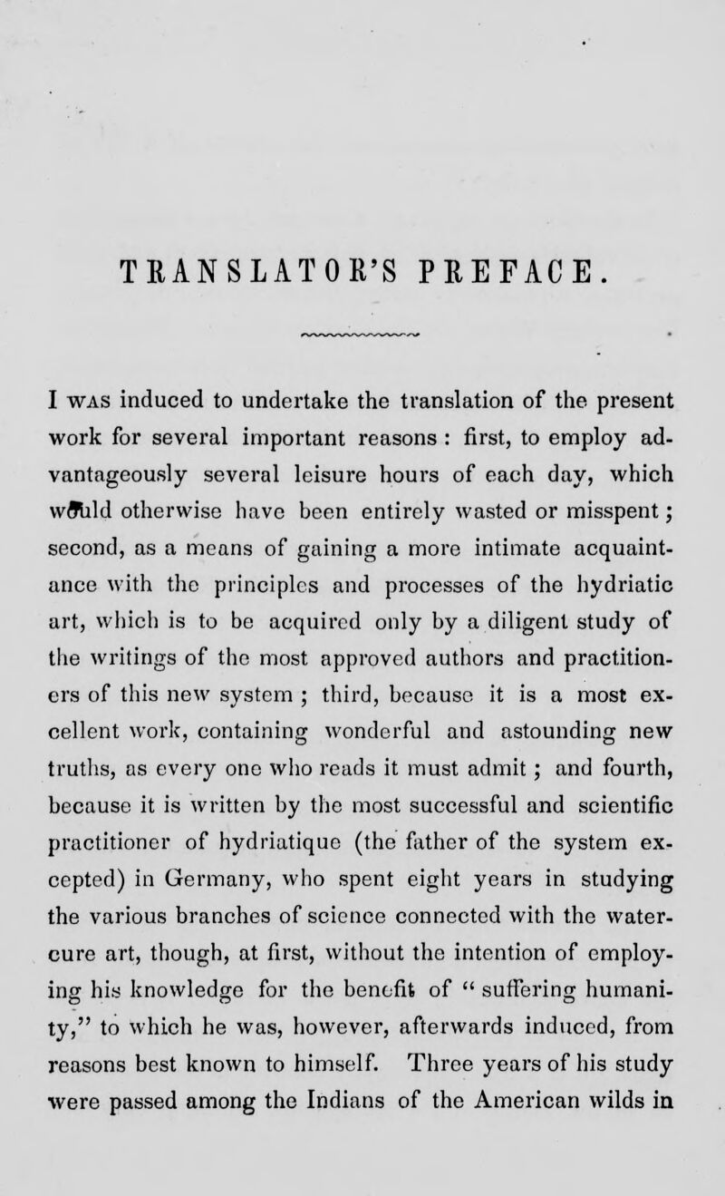 TRANSLATOR'S PREFACE. I was induced to undertake the translation of the present work for several important reasons : first, to employ ad- vantageously several leisure hours of each day, which vvfllild otherwise have been entirely wasted or misspent; second, as a means of gaining a more intimate acquaint- ance with the principles and processes of the hydriatic art, which is to be acquired only by a diligent study of the writings of the most approved authors and practition- ers of this new system ; third, because it is a most ex- cellent work, containing wonderful and astounding new truths, as every one who reads it must admit; and fourth, because it is written by the most successful and scientific practitioner of hydriatique (the father of the system ex- cepted) in Germany, who spent eight years in studying the various branches of science connected with the water- cure art, though, at first, without the intention of employ- ing his knowledge for the benefit of  suffering humani- ty, to which he was, however, afterwards induced, from reasons best known to himself. Three years of his study were passed among the Indians of the American wilds in