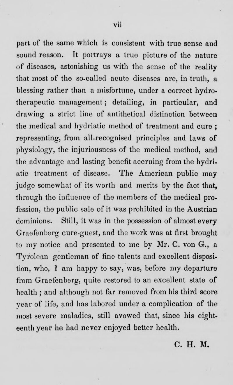 part of the same which is consistent with true sense and sound reason. It portrays a true picture of the nature of diseases, astonishing us with the sense of the reality that most of the so-called acute diseases are, in truth, a blessing rather than a misfortune, under a correct hydro- therapeutic management; detailing, in particular, and drawing a strict line of antithetical distinction between the medical and hydriatic method of treatment and cure ; representing, from all-recognised principles and laws of physiology, the injuriousness of the medical method, and the advantage and lasting benefit accruing from the hydri- atic treatment of disease. The American public may judge somewhat of its worth and merits by the fact that, through the influence of the members of the medical pro- fession, the public sale of it was prohibited in the Austrian dominions. Still, it was in the possession of almost every Graefenberg cure-guest, and the work was at first brought to my notice and presented to me by Mr. C. von G., a Tyrolean gentleman of fine talents and excellent disposi- tion, who, I am happy to say, was, before my departure from Graefenberg, quite restored to an excellent state of health ; and although not far removed from his third score year of life, and has labored under a complication of the most severe maladies, still avowed that, since his eight- eenth year he had never enjoyed better health. C. H. M.