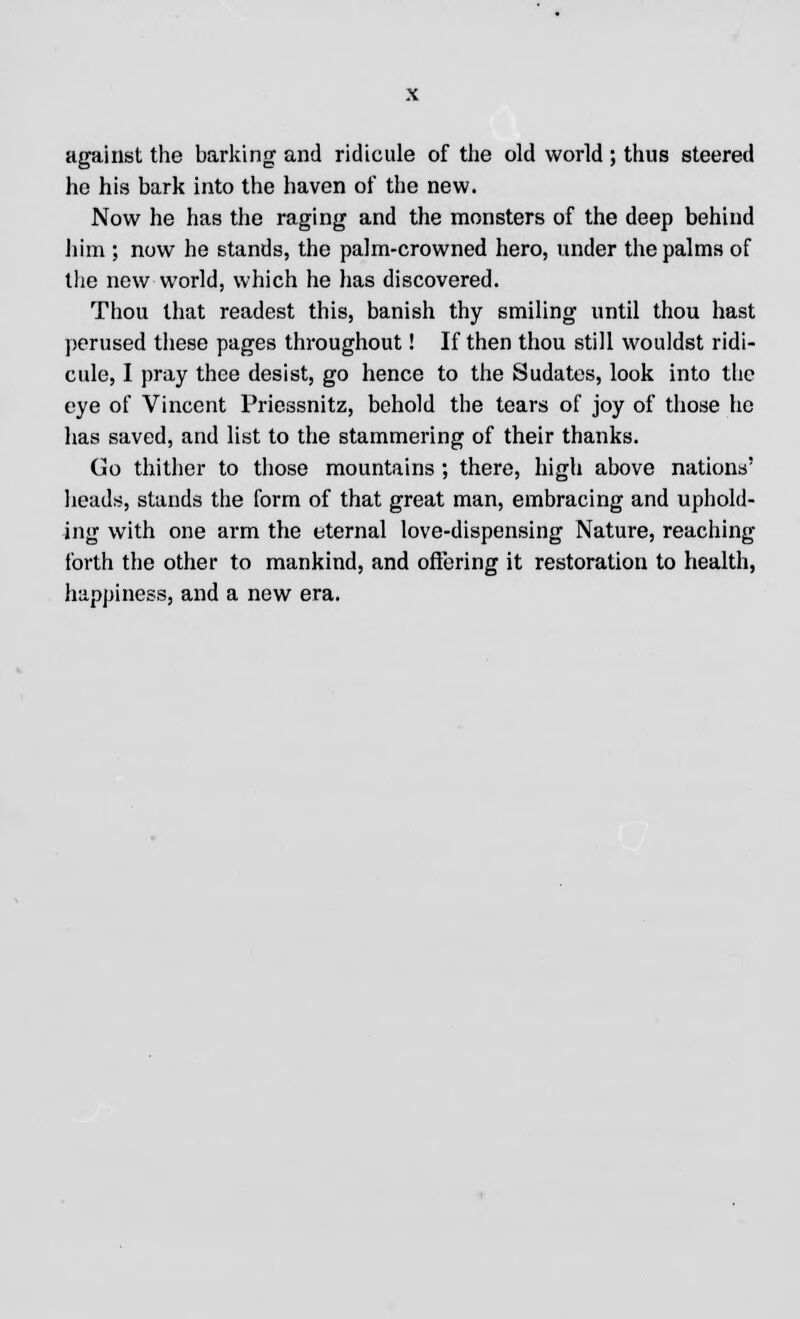 against the barking and ridicule of the old world ; thus steered he his bark into the haven of the new. Now he has the raging and the monsters of the deep behind him ; now he stands, the palm-crowned hero, under the palms of the new world, which he has discovered. Thou that readest this, banish thy smiling until thou hast perused these pages throughout! If then thou still wouldst ridi- cule, I pray thee desist, go hence to the Sudates, look into the eye of Vincent Priessnitz, behold the tears of joy of those he has saved, and list to the stammering of their thanks. Go thither to those mountains ; there, high above nations' heads, stands the form of that great man, embracing and uphold- ing with one arm the eternal love-dispensing Nature, reaching forth the other to mankind, and offering it restoration to health, happiness, and a new era.