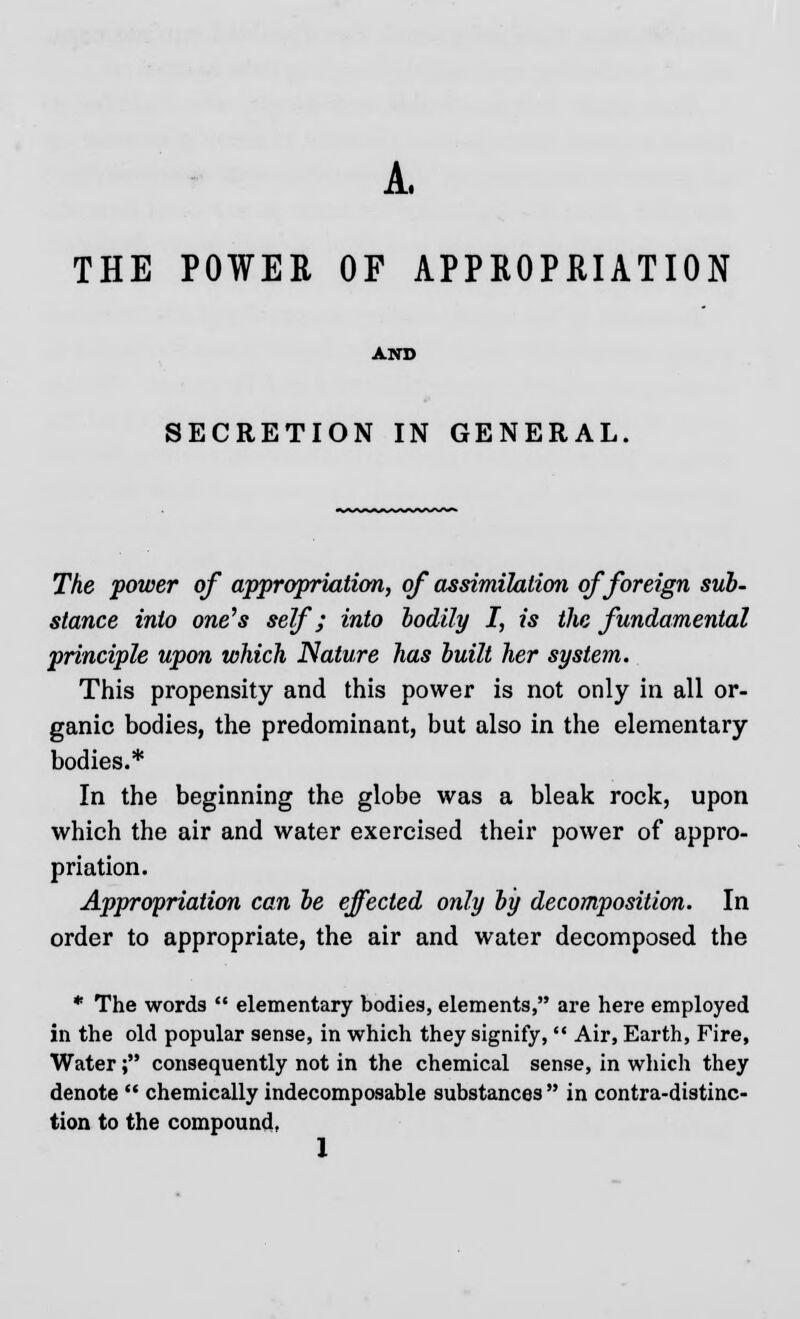 A. THE POWER OF APPROPRIATION AND SECRETION IN GENERAL. The power of appropriation, of assimilation of foreign sub- stance into one's self; into bodily I, is the fundamental principle upon which Nature has built her system. This propensity and this power is not only in all or- ganic bodies, the predominant, but also in the elementary bodies.* In the beginning the globe was a bleak rock, upon which the air and water exercised their power of appro- priation. Appropriation can be effected only by decomposition. In order to appropriate, the air and water decomposed the * The words  elementary bodies, elements, are here employed in the old popular sense, in which they signify,  Air, Earth, Fire, Water; consequently not in the chemical sense, in which they denote  chemically indecomposable substances  in contradistinc- tion to the compound,