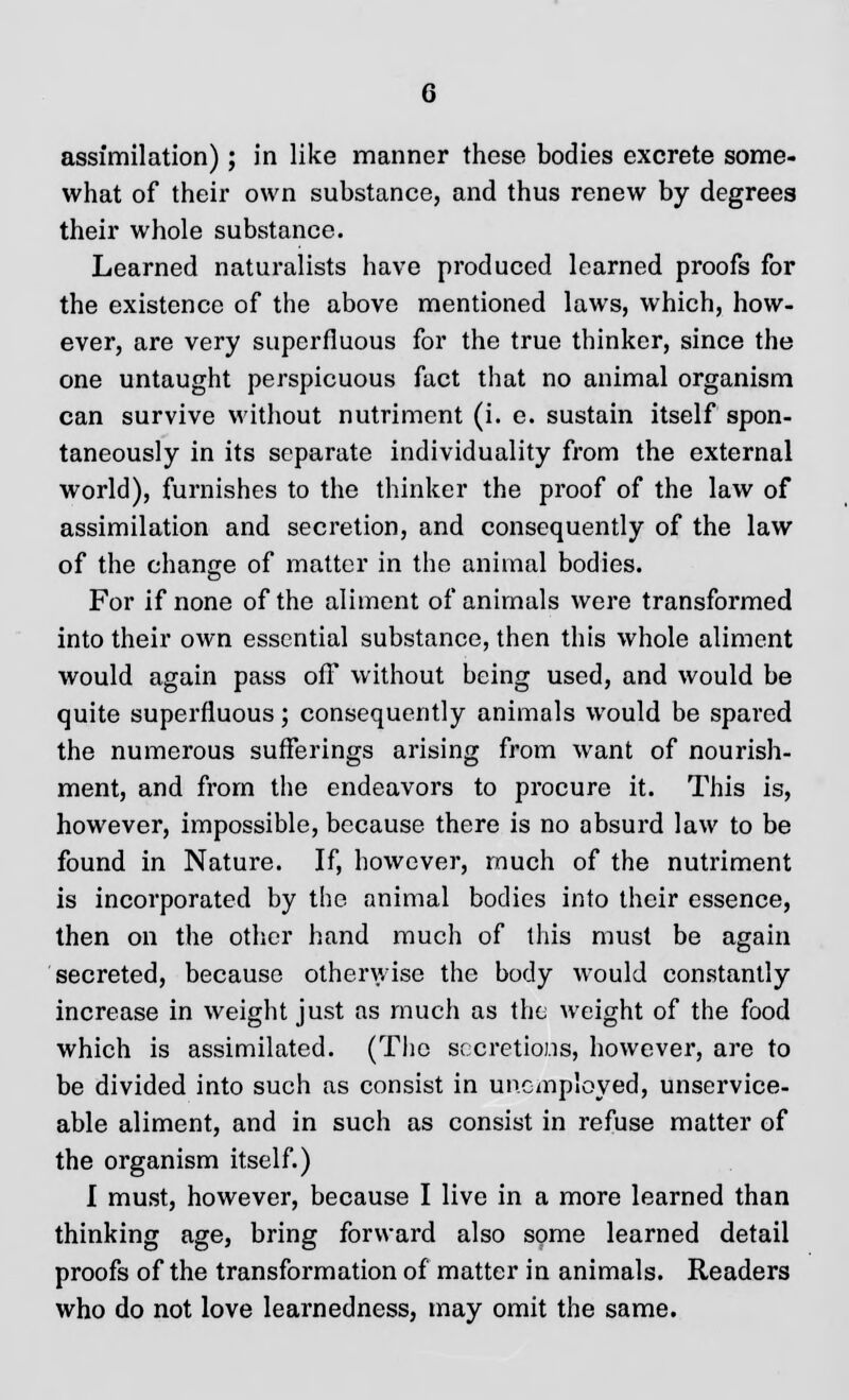 assimilation); in like manner these bodies excrete some- what of their own substance, and thus renew by degrees their whole substance. Learned naturalists have produced learned proofs for the existence of the above mentioned laws, which, how- ever, are very superfluous for the true thinker, since the one untaught perspicuous fact that no animal organism can survive without nutriment (i. e. sustain itself spon- taneously in its separate individuality from the external world), furnishes to the thinker the proof of the law of assimilation and secretion, and consequently of the law of the change of matter in the animal bodies. For if none of the aliment of animals were transformed into their own essential substance, then this whole aliment would again pass off without being used, and would be quite superfluous; consequently animals would be spared the numerous sufferings arising from want of nourish- ment, and from the endeavors to procure it. This is, however, impossible, because there is no absurd law to be found in Nature. If, however, much of the nutriment is incorporated by the animal bodies into their essence, then on the other hand much of this must be again secreted, because otherwise the body would constantly increase in weight just as much as the weight of the food which is assimilated. (The secretions, however, are to be divided into such as consist in unemployed, unservice- able aliment, and in such as consist in refuse matter of the organism itself.) I must, however, because I live in a more learned than thinking age, bring forward also some learned detail proofs of the transformation of matter in animals. Readers who do not love learnedness, may omit the same.