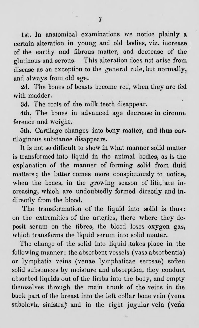 1st. In anatomical examinations we notice plainly a certain alteration in young and old bodies, viz. increase of the earthy and fibrous matter, and decrease of the glutinous and serous. This alteration does not arise from disease as an exception to the general rule, but normally, and always from old age. 2d. The bones of beasts become red, when they are fed with madder. 3d. The roots of the milk teeth disappear. 4th. The bones in advanced age decrease in circum- ference and weight. 5th. Cartilage changes into bony matter, and thus car- tilaginous substance disappears. It is not so difficult to show in what manner solid matter is transformed into liquid in the animal bodies, as is the explanation of the manner of forming solid from fluid matters; the latter comes more conspicuously to notice, when the bones, in the growing season of life, are in- creasing, which are undoubtedly formed directly and in- directly from the blood. The transformation of the liquid into solid is thus: on the extremities of the arteries, there where they de* posit serum on the fibres, the blood loses oxygen gas, which transforms the liquid serum into solid matter. The change of the solid into liquid takes place in the following manner: the absorbent vessels (vasa absorbentia) or lymphatic veins (venae lymphaticae serosae) soften solid substances by moisture and absorption, they conduct absorbed liquids out of the limbs into the body, and empty themselves through the main trunk of the veins in the back part of the breast into the left collar bone vein (vena subclavia sinistra) and in the right jugular vein (veria