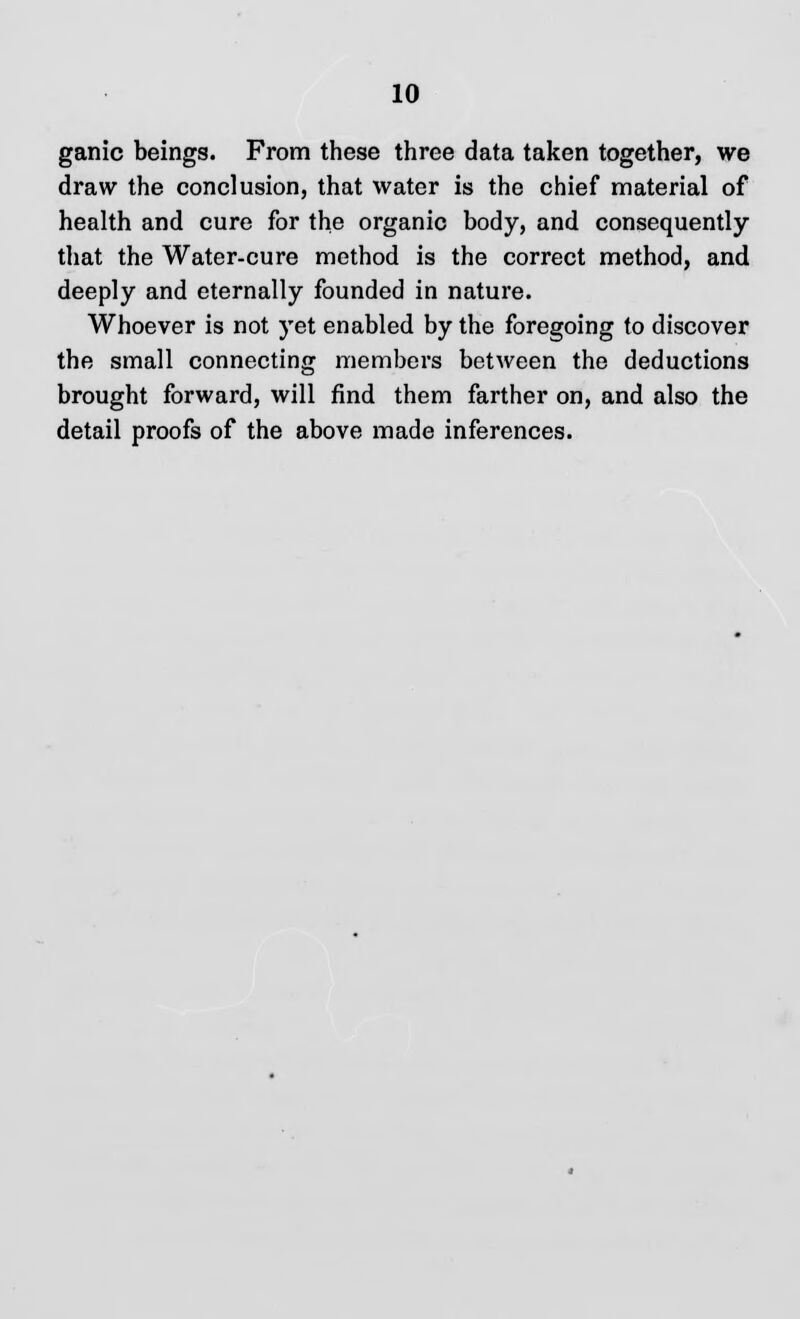 ganic beings. From these three data taken together, we draw the conclusion, that water is the chief material of health and cure for the organic body, and consequently that the Water-cure method is the correct method, and deeply and eternally founded in nature. Whoever is not yet enabled by the foregoing to discover the small connecting members between the deductions brought forward, will find them farther on, and also the detail proofs of the above made inferences.