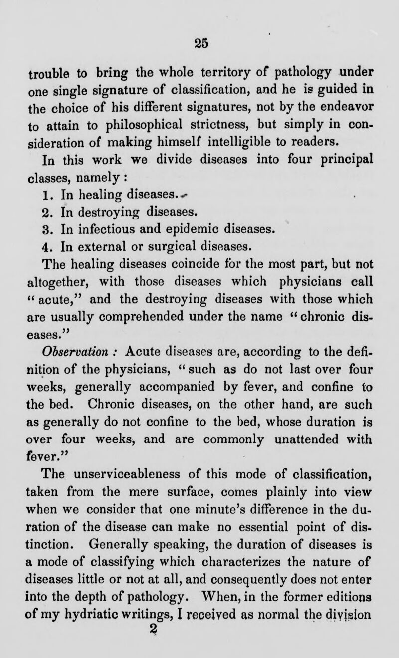 trouble to bring the whole territory of pathology under one single signature of classification, and he is guided in the choice of his different signatures, not by the endeavor to attain to philosophical strictness, but simply in con- sideration of making himself intelligible to readers. In this work we divide diseases into four principal classes, namely: 1. In healing diseases.*- 2. In destroying diseases. 3. In infectious and epidemic diseases. 4. In external or surgical diseases. The healing diseases coincide for the most part, but not altogether, with those diseases which physicians call  acute, and the destroying diseases with those which are usually comprehended under the name  chronic dis- eases. Observation : Acute diseases are, according to the defi- nition of the physicians,  such as do not last over four weeks, generally accompanied by fever, and confine to the bed. Chronic diseases, on the other hand, are such as generally do not confine to the bed, whose duration is over four weeks, and are commonly unattended with fever. The unserviceableness of this mode of classification, taken from the mere surface, comes plainly into view when we consider that one minute's difference in the du- ration of the disease can make no essential point of dis- tinction. Generally speaking, the duration of diseases is a mode of classifying which characterizes the nature of diseases little or not at all, and consequently does not enter into the depth of pathology. When, in the former editions of my hydriatic writings, I received as normal the division 2