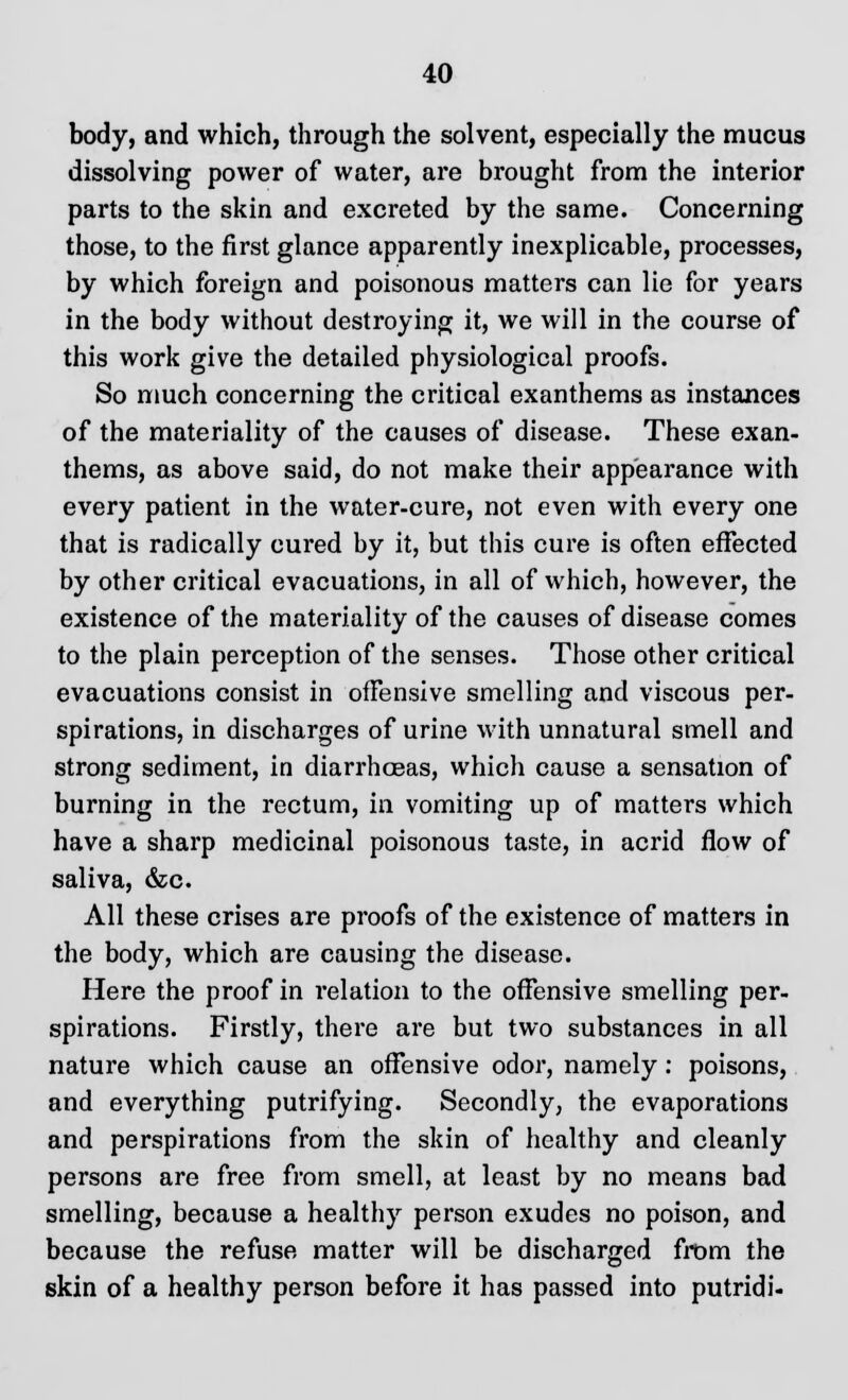 body, and which, through the solvent, especially the mucus dissolving power of water, are brought from the interior parts to the skin and excreted by the same. Concerning those, to the first glance apparently inexplicable, processes, by which foreign and poisonous matters can lie for years in the body without destroying it, we will in the course of this work give the detailed physiological proofs. So much concerning the critical exanthems as instances of the materiality of the causes of disease. These exan- thems, as above said, do not make their appearance with every patient in the water-cure, not even with every one that is radically cured by it, but this cure is often effected by other critical evacuations, in all of which, however, the existence of the materiality of the causes of disease comes to the plain perception of the senses. Those other critical evacuations consist in offensive smelling and viscous per- spirations, in discharges of urine with unnatural smell and strong sediment, in diarrhoeas, which cause a sensation of burning in the rectum, in vomiting up of matters which have a sharp medicinal poisonous taste, in acrid flow of saliva, &c. All these crises are proofs of the existence of matters in the body, which are causing the disease. Here the proof in relation to the offensive smelling per- spirations. Firstly, there are but two substances in all nature which cause an offensive odor, namely: poisons, and everything putrifying. Secondly, the evaporations and perspirations from the skin of healthy and cleanly persons are free from smell, at least by no means bad smelling, because a healthy person exudes no poison, and because the refuse matter will be discharged from the skin of a healthy person before it has passed into putridi-