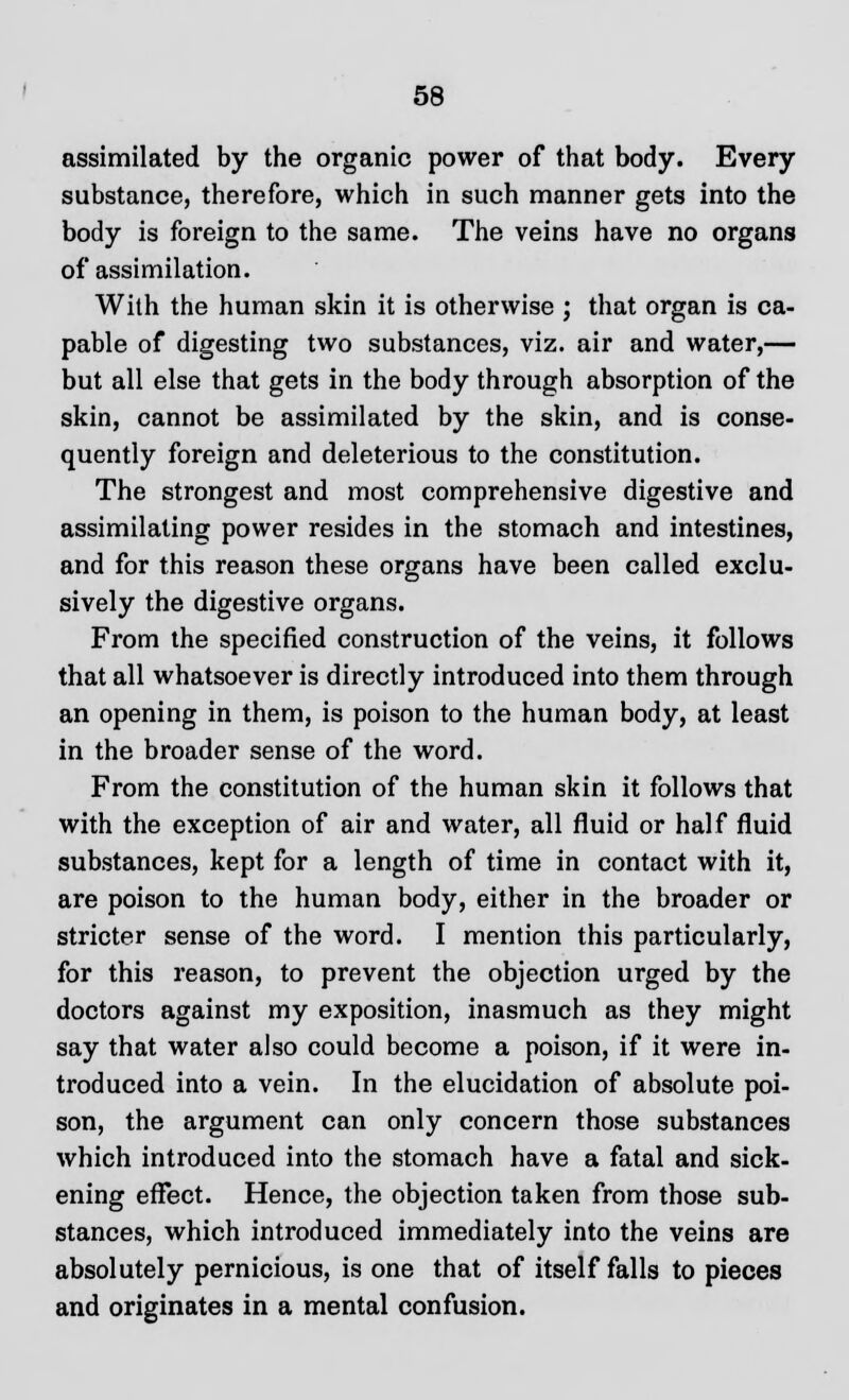 assimilated by the organic power of that body. Every substance, therefore, which in such manner gets into the body is foreign to the same. The veins have no organs of assimilation. With the human skin it is otherwise ; that organ is ca- pable of digesting two substances, viz. air and water,— but all else that gets in the body through absorption of the skin, cannot be assimilated by the skin, and is conse- quently foreign and deleterious to the constitution. The strongest and most comprehensive digestive and assimilating power resides in the stomach and intestines, and for this reason these organs have been called exclu- sively the digestive organs. From the specified construction of the veins, it follows that all whatsoever is directly introduced into them through an opening in them, is poison to the human body, at least in the broader sense of the word. From the constitution of the human skin it follows that with the exception of air and water, all fluid or half fluid substances, kept for a length of time in contact with it, are poison to the human body, either in the broader or stricter sense of the word. I mention this particularly, for this reason, to prevent the objection urged by the doctors against my exposition, inasmuch as they might say that water also could become a poison, if it were in- troduced into a vein. In the elucidation of absolute poi- son, the argument can only concern those substances which introduced into the stomach have a fatal and sick- ening effect. Hence, the objection taken from those sub- stances, which introduced immediately into the veins are absolutely pernicious, is one that of itself falls to pieces and originates in a mental confusion.