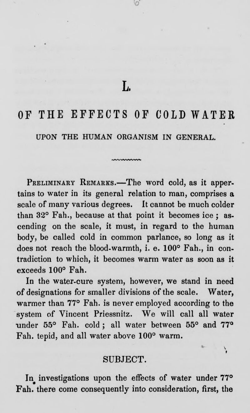 L OF THE EFFECTS OF COLD WATER UPON THE HUMAN ORGANISM IN GENERAL. Preliminary Remarks.—The word cold, as it apper- tains to water in its general relation to man, comprises a scale of many various degrees. It cannot be much colder than 32° Fah., because at that point it becomes ice ; as- cending on the scale, it must, in regard to the human body, be called cold in common parlance, so long as it does not reach the blood-warmth, i. e. 100° Fah., in con- tradiction to which, it becomes warm water as soon as it exceeds 100° Fah. In the water-cure system, however, we stand in need of designations for smaller divisions of the scale. Water, warmer than 77° Fah. is never employed according to the system of Vincent Priessnitz. We will call all water tinder 55° Fah. cold ; all water between 55° and 77° Fah. tepid, and all water above 100° warm. \ SUBJECT. In investigations upon the effects of water under 77° Fah. there come consequently into consideration, first, the