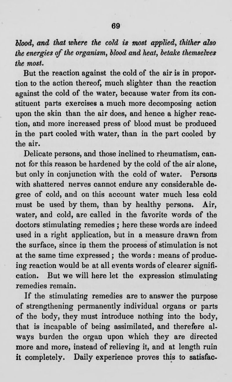 blood, and that where the cold is most applied, thither also the energies of the organism, blood and heat, betake themselves the most. But the reaction against the cold of the air is in propor- tion to the action thereof, much slighter than the reaction against the cold of the water, because water from its con- stituent parts exercises a much more decomposing action upon the skin than the air does, and hence a higher reac- tion, and more increased press of blood must be produced in the part cooled with water, than in the part cooled by the air. Delicate persons, and those inclined to rheumatism, can- not for this reason be hardened by the cold of the air alone, but only in conjunction with the cold of water. Persons with shattered nerves cannot endure any considerable de- gree of cold, and on this account water much less cold must be used by them, than by healthy persons. Air, water, and cold, are called in the favorite words of the doctors stimulating remedies ; here these words are indeed used in a right application, but in a measure drawn from the surface, since in them the process of stimulation is not at the same time expressed; the words : means of produc- ing reaction would be at all events words of clearer signifi- cation. But we will here let the expression stimulating remedies remain. If the stimulating remedies are to answer the purpose of strengthening permanently individual organs or parts of the body, they must introduce nothing into the body, that is incapable of being assimilated, and therefore al- ways burden the organ upon which they are directed more and more, instead of relieving it, and at length ruin it completely. Daily experience proves this to satisfac-