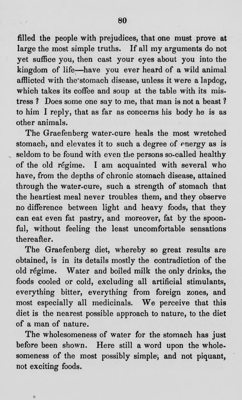 filled the people with prejudices, that one must prove at large the most simple truths. If all my arguments do not yet suffice you, then cast your eyes about you into the kingdom of life—have you ever heard of a wild animal afflicted with the'stomach disease, unless it were a lapdog, which takes its coffee and soup at the table with its mis- tress ? Does some one say to me, that man is not a beast ? to him I reply, that as far as concerns his body he is as other animals. The Graefenberg water-cure heals the most wretched stomach, and elevates it to such a degree of rnergy as is seldom to be found with even the persons so-called healthy of the old regime. I am acquainted with several who have, from the depths of chronic stomach disease, attained through the water-cure, such a strength of stomach that the heartiest meal never troubles them, and they observe no difference between light and heavy foods, that they can eat even fat pastry, and moreover, fat by the spoon- ful, without feeling the least uncomfortable sensations thereafter. The Graefenberg diet, whereby so great results are obtained, is in its details mostly the contradiction of the old regime. Water and boiled milk the only drinks, the foods cooled or cold, excluding all artificial stimulants, everything bitter, everything from foreign zones, and most especially all medicinals. We perceive that this diet is the nearest possible approach to nature, to the diet of a man of nature. The wholesomeness of water for the stomach has just before been shown. Here still a word upon the whole- someness of the most possibly simple, and not piquant, not exciting foods.