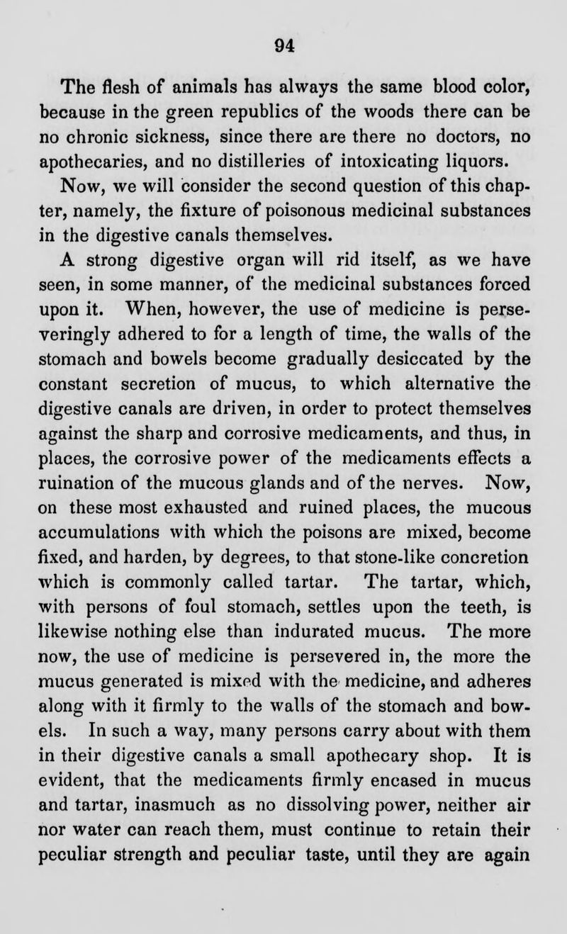 The flesh of animals has always the same blood color, because in the green republics of the woods there can be no chronic sickness, since there are there no doctors, no apothecaries, and no distilleries of intoxicating liquors. Now, we will consider the second question of this chap- ter, namely, the fixture of poisonous medicinal substances in the digestive canals themselves. A strong digestive organ will rid itself, as we have seen, in some manner, of the medicinal substances forced upon it. When, however, the use of medicine is perse- veringly adhered to for a length of time, the walls of the stomach and bowels become gradually desiccated by the constant secretion of mucus, to which alternative the digestive canals are driven, in order to protect themselves against the sharp and corrosive medicaments, and thus, in places, the corrosive power of the medicaments effects a ruination of the mucous glands and of the nerves. Now, on these most exhausted and ruined places, the mucous accumulations with which the poisons are mixed, become fixed, and harden, by degrees, to that stone-like concretion which is commonly called tartar. The tartar, which, with persons of foul stomach, settles upon the teeth, is likewise nothing else than indurated mucus. The more now, the use of medicine is persevered in, the more the mucus generated is mixed with the medicine, and adheres along with it firmly to the walls of the stomach and bow- els. In such a way, many persons carry about with them in their digestive canals a small apothecary shop. It is evident, that the medicaments firmly encased in mucus and tartar, inasmuch as no dissolving power, neither air nor water can reach them, must continue to retain their peculiar strength and peculiar taste, until they are again