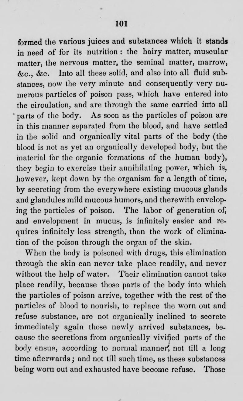 formed the various juices and substances which it stands in need of for its nutrition : the hairy matter, muscular matter, the nervous matter, the seminal matter, marrow, &c, &c. Into all these solid, and also into all fluid sub- stances, now the very minute and consequently very nu- merous particles of poison pass, which have entered into the circulation, and are through the same carried into all  parts of the body. As soon as the particles of poison are in this manner separated from the blood, and have settled in the solid and organically vital parts of the body (the blood is not as yet an organically developed body, but the material for the organic formations of the human body), they begin to exercise their annihilating power, which is, however, kept down by the organism for a length of time, by secreting from the everywhere existing mucous glands and glandules mild mucous humors, and therewith envelop- ing the particles of poison. The labor of generation of, and envelopment in mucus, is infinitely easier and re- quires infinitely less strength, than the work of elimina- tion of the poison through the organ of the skin. When the body is poisoned with drugs, this elimination through the skin can never take place readily, and never without the help of water. Their elimination cannot take place readily, because those parts of the body into which the particles of poison arrive, together with the rest of the particles of blood to nourish, to replace the worn out and refuse substance, are not organically inclined to secrete immediately again those newly arrived substances, be- cause the secretions from organically vivified parts of the body ensue, according to normal manner^ not till a long time afterwards; and not till such time, as these substances being worn out and exhausted have become refuse. Those