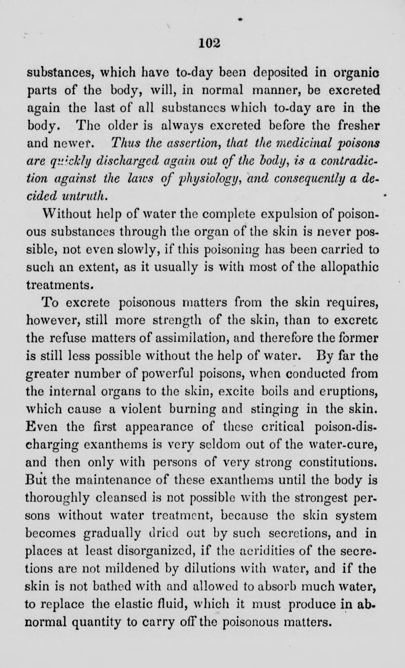 substances, which have to-day been deposited in organic parts of the body, will, in normal manner, be excreted again the last of all substances which to-day are in the body. The older is always excreted before the fresher and newer. Thus the assertion, that the medicinal poisons are quickly discharged again out of the body, is a contradic- tion against the laws of physiology, and consequently a de- cided untruth. Without help of water the complete expulsion of poison- ous substances through the organ of the skin is never pos- sible, not even slowly, if this poisoning has been carried to such an extent, as it usually is with most of the allopathic treatments. To excrete poisonous matters from the skin requires, however, still more strength of the skin, than to excrete the refuse matters of assimilation, and therefore the former is still less possible without the help of water. By far the greater number of powerful poisons, when conducted from the internal organs to the skin, excite boils and eruptions, which cause a violent burning and stinging in the skin. Even the first appearance of these critical poison-dis- charging exanthems is very seldom out of the water-cure, and then only with persons of very strong constitutions. But the maintenance of these exanthems until the body is thoroughly cleansed is not possible with the strongest per- sons without water treatment, because the skin system becomes gradually dried out hy such secretions, and in places at least disorganized, if the acridities of the secre- tions are not mildened by dilutions with water, and if the skin is not bathed with and allowed to absorb much water, to replace the elastic fluid, which it must produce in ab- normal quantity to carry off the poisonous matters.