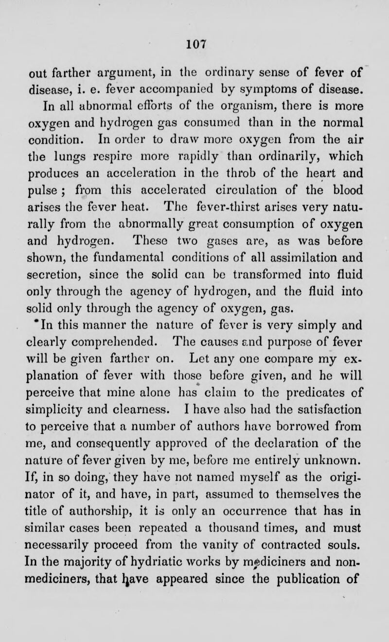 out farther argument, in the ordinary sense of fever of disease, i. e. fever accompanied by symptoms of disease. In all abnormal efforts of the organism, there is more oxygen and hydrogen gas consumed than in the normal condition. In order to draw more oxygen from the air the lungs respire more rapidly than ordinarily, which produces an acceleration in the throb of the heart and pulse; from this accelerated circulation of the blood arises the fever heat. The fever-thirst arises very natu- rally from the abnormally great consumption of oxygen and hydrogen. These two gases are, as was before shown, the fundamental conditions of all assimilation and secretion, since the solid can be transformed into fluid only through the agency of hydrogen, and the fluid into solid only through the agency of oxygen, gas. In this manner the nature of fever is very simply and clearly comprehended. The causes and purpose of fever will be given farther on. Let any one compare my ex- planation of fever with those before given, and he will perceive that mine alone has claim to the predicates of simplicity and clearness. I have also had the satisfaction to perceive that a number of authors have borrowed from me, and consequently approved of the declaration of the nature of fever given by me, before me entirely unknown. If, in so doing, they have not named myself as the origi- nator of it, and have, in part, assumed to themselves the title of authorship, it is only an occurrence that has in similar cases been repeated a thousand times, and must necessarily proceed from the vanity of contracted souls. In the majority of hydriatic works by m^diciners and non- mediciners, that Ijave appeared since the publication of