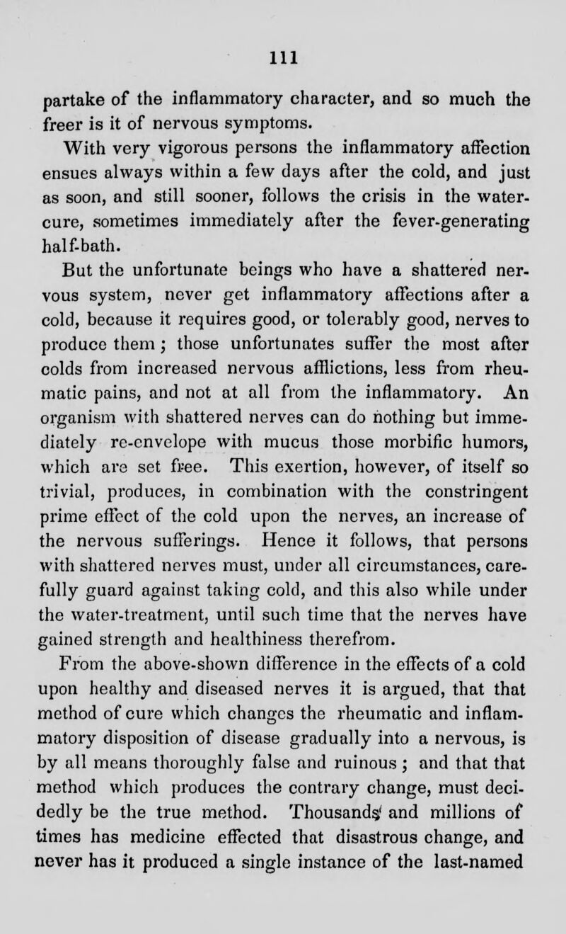 partake of the inflammatory character, and so much the freer is it of nervous symptoms. With very vigorous persons the inflammatory affection ensues always within a few days after the cold, and just as soon, and still sooner, follows the crisis in the water- cure, sometimes immediately after the fever-generating half-bath. But the unfortunate beings who have a shattered ner- vous system, never get inflammatory affections after a cold, because it requires good, or tolerably good, nerves to produce them ; those unfortunates suffer the most after colds from increased nervous afflictions, less from rheu- matic pains, and not at all from the inflammatory. An organism with shattered nerves can do nothing but imme- diately re-envelope with mucus those morbific humors, which are set free. This exertion, however, of itself so trivial, produces, in combination with the constringent prime effect of the cold upon the nerves, an increase of the nervous sufferings. Hence it follows, that persons with shattered nerves must, under all circumstances, care- fully guard against taking cold, and this also while under the water-treatment, until such time that the nerves have gained strength and healthiness therefrom. From the above-shown difference in the effects of a cold upon healthy and diseased nerves it is argued, that that method of cure which changes the rheumatic and inflam- matory disposition of disease gradually into a nervous, is by all means thoroughly false and ruinous; and that that method which produces the contrary change, must deci- dedly be the true method. Thousands,' and millions of times has medicine effected that disastrous change, and never has it produced a single instance of the last-named