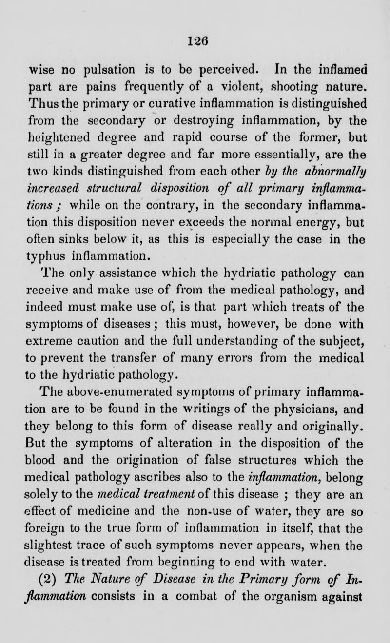 wise no pulsation is to be perceived. In the inflamed part are pains frequently of a violent, shooting nature. Thus the primary or curative inflammation is distinguished from the secondary or destroying inflammation, by the heightened degree and rapid course of the former, but still in a greater degree and far more essentially, are the two kinds distinguished from each other by the abnormally increased structural disposition of all primary inflamma- tions ; while on the contrary, in the secondary inflamma- tion this disposition never exceeds the normal energy, but often sinks below it, as this is especially the case in the typhus inflammation. The only assistance which the hydriatic pathology can receive and make use of from the medical pathology, and indeed must make use of, is that part which treats of the symptoms of diseases ; this must, however, be done with extreme caution and the full understanding of the subject, to prevent the transfer of many errors from the medical to the hydriatic pathology. The above-enumerated symptoms of primary inflamma- tion are to be found in the writings of the physicians, and they belong to this form of disease really and originally. But the symptoms of alteration in the disposition of the blood and the origination of false structures which the medical pathology ascribes also to the inflammation, belong solely to the medical treatment of this disease ; they are an effect of medicine and the non-use of water, they are so foreign to the true form of inflammation in itself, that the slightest trace of such symptoms never appears, when the disease is treated from beginning to end with water. (2) The Nature of Disease in the Primary form of In- flammation consists in a combat of the organism against