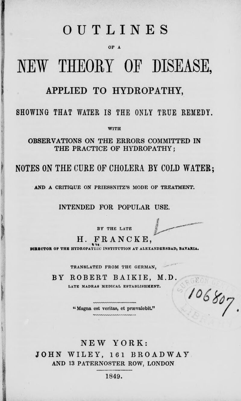 OUTLINES OP A NEW THEORY OF DISEASE, APPLIED TO HYDROPATHY, SHOWING THAT WATER IS THE ONLY TRUE REMEDY. OBSERVATIONS ON THE ERRORS COMMITTED IN THE PRACTICE OF HYDROPATHY; I NOTES ON THE CURE OF CHOLERA BY COLD WATER; AND A CRITIQUE ON PRIESSNITZ'S MODE OF TREATMENT. INTENDED FOR POPULAR USE. I „_ BY THE LATE I _^-- H. FRANCKE/ DIRECTOR OF THE HYDROPATHIC INSTITUTION AT ALEXANDERSBAD, BAVARIA. TRANSLATED FROM THE GERMAN, BY ROBERT BAIKIE, M.D. LATE MADRAS MEDICAL ESTABLISHMENT. Magna est Veritas, et prievalebit. / NEW YORK: JOHN WILEY, 161 BROADWAY AND 13 PATERNOSTER ROW, LONDON 1849.