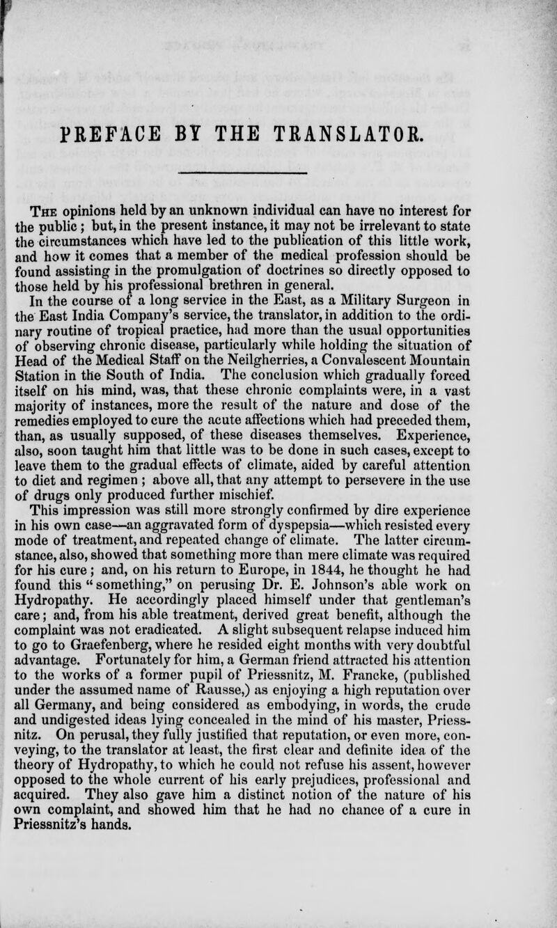 PREFACE BY THE TRANSLATOR. The opinions held by an unknown individual can have no interest for the public; but, in the present instance, it may not be irrelevant to state the circumstances which have led to the publication of this little work, and how it comes that a member of the medical profession should be found assisting in the promulgation of doctrines so directly opposed to those held by his professional brethren in general. In the course of a long service in the East, as a Military Surgeon in the East India Company's service, the translator, in addition to the ordi- nary routine of tropical practice, had more than the usual opportunities of observing chronic disease, particularly while holding the situation of Head of the Medical Staff on the Neilgherries, a Convalescent Mountain Station in the South of India. The conclusion which gradually forced itself on his mind, was, that these chronic complaints were, in a vast majority of instances, more the result of the nature and dose of the remedies employed to cure the acute affections which had preceded them, than, as usually supposed, of these diseases themselves. Experience, also, soon taught him that little was to be done in such cases, except to leave them to the gradual effects of climate, aided by careful attention to diet and regimen ; above all, that any attempt to persevere in the use of drugs only produced further mischief. This impression was still more strongly confirmed by dire experience in his own case—an aggravated form of dyspepsia—which resisted every mode of treatment, and repeated change of climate. The latter circum- stance, also, showed that something more than mere climate was required for his cure; and, on his return to Europe, in 1844, he thought he had found this  something, on perusing Dr. E. Johnson's able work on Hydropathy. He accordingly placed himself under that gentleman's care; and, from his able treatment, derived great benefit, although the complaint was not eradicated. A slight subsequent relapse induced him to go to Graefenberg, where he resided eight months with very doubtful advantage. Fortunately for him, a German friend attracted his attention to the works of a former pupil of Priessnitz, M. Francke, (published under the assumed name of Rausse,) as enjoying a high reputation over all Germany, and being considered as embodying, in words, the crude and undigested ideas lying concealed in the mind of his master, Priess- nitz. On perusal, they fully justified that reputation, or even more, con- veying, to the translator at least, the first clear and definite idea of the theory of Hydropathy, to which he could not refuse his assent, however opposed to the whole current of his early prejudices, professional and acquired. They also gave him a distinct notion of the nature of his own complaint, and showed him that he had no chance of a cure in Priessnitz's hands.