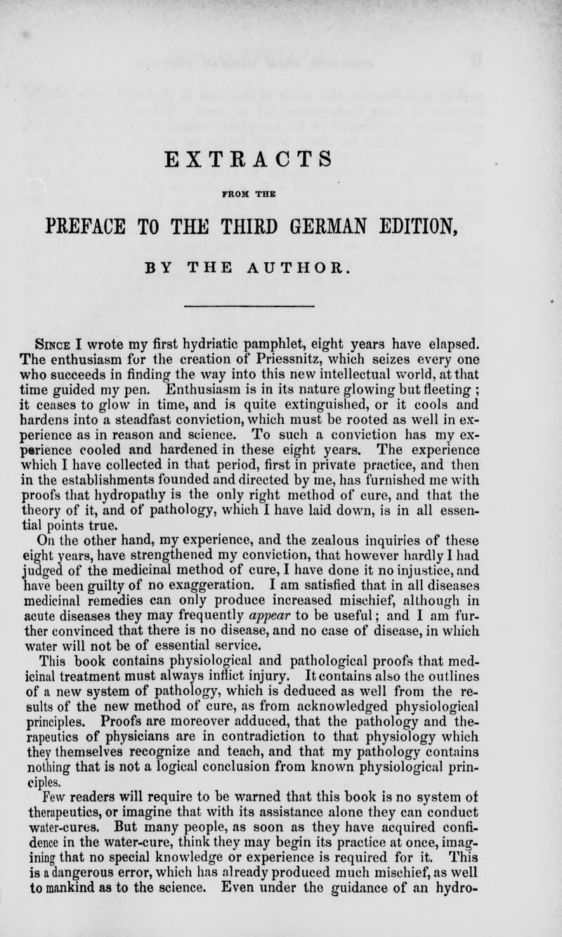 EXTRACTS FROM THE PREFACE TO THE THIRD GERMAN EDITION, BY THE AUTHOR. Since I wrote my first hydriatic pamphlet, eight years have elapsed. The enthusiasm for the creation of Priessnitz, which seizes every one who succeeds in finding the way into this new intellectual world, at that time guided my pen. Enthusiasm is in its nature glowing but fleeting ; it ceases to glow in time, and is quite extinguished, or it cools and hardens into a steadfast conviction, which must be rooted as well in ex- perience as in reason and science. To such a conviction has my ex- perience cooled and hardened in these eight years. The experience which I have collected in that period, first in private practice, and then in the establishments founded and directed by me, has furnished me with proofs that hydropathy is the only right method of cure, and that the theory of it, and of pathology, which I have laid down, is in all essen- tial points true. On the other hand, my experience, and the zealous inquiries of these eight years, have strengthened my conviction, that however hardly I had judged of the medicinal method of cure, I have done it no injustice, and have been guilty of no exaggeration. I am satisfied that in all diseases medicinal remedies can only produce increased mischief, although in acute diseases they may frequently appear to be useful; and I am fur- ther convinced that there is no disease, and no case of disease, in which water will not be of essential service. This book contains physiological and pathological proofs that med- icinal treatment must always inflict injury. It contains also the outlines of a new system of pathology, which is deduced as well from the re- sults of the new method of cure, as from acknowledged physiological principles. Proofs are moreover adduced, that the pathology and the- rapeutics of physicians are in contradiction to that physiology which they themselves recognize and teach, and that my pathology contains nothing that is not a logical conclusion from known physiological prin- ciples. Few readers will require to be warned that this book is no system of therapeutics, or imagine that with its assistance alone they can conduct water-cures. But many people, as soon as they have acquired confi- dence in the water-cure, think they may begin its practice at once, imag- ining that no special knowledge or experience is required for it. This is a dangerous error, which has already produced much mischief, as well to mankind as to the science. Even under the guidance of an hydro-