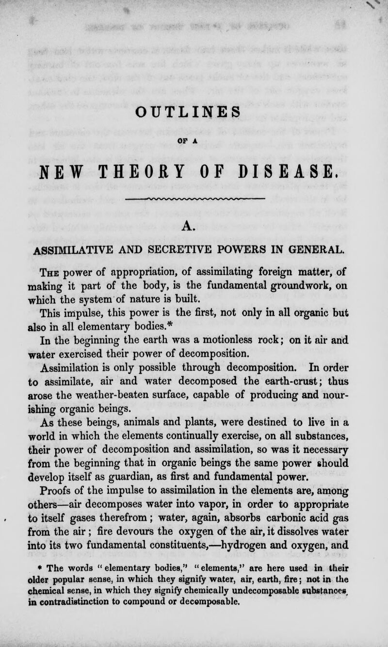 vv OUTLINES NEW THEORY OF DISEASE. A. ASSIMILATIVE AND SECRETIVE POWERS IN GENERAL. The power of appropriation, of assimilating foreign matter, of making it part of the body, is the fundamental groundwork, on which the system of nature is built. This impulse, this power is the first, not only in all organic but also in all elementary bodies.* In the beginning the earth was a motionless rock; on it air and water exercised their power of decomposition. Assimilation is only possible through decomposition. In order to assimilate, air and water decomposed the earth-crust; thus arose the weather-beaten surface, capable of producing and nour- ishing organic beings. As these beings, animals and plants, were destined to live in a world in which the elements continually exercise, on all substances, their power of decomposition and assimilation, so was it necessary from the beginning that in organic beings the same power should develop itself as guardian, as first and fundamental power. Proofs of the impulse to assimilation in the elements are, among others—air decomposes water into vapor, in order to appropriate to itself gases therefrom ; water, again, absorbs carbonic acid gas from the air ; fire devours the oxygen of the air, it dissolves water into its two fundamental constituents,—hydrogen and oxygen, and * The words elementary bodies, elements, are here used in their older popular sense, in which they signify water, air, earth, fire; not in the chemical sense, in which they signify chemically undecomposable substances in contradistinction to compound or decomposable.