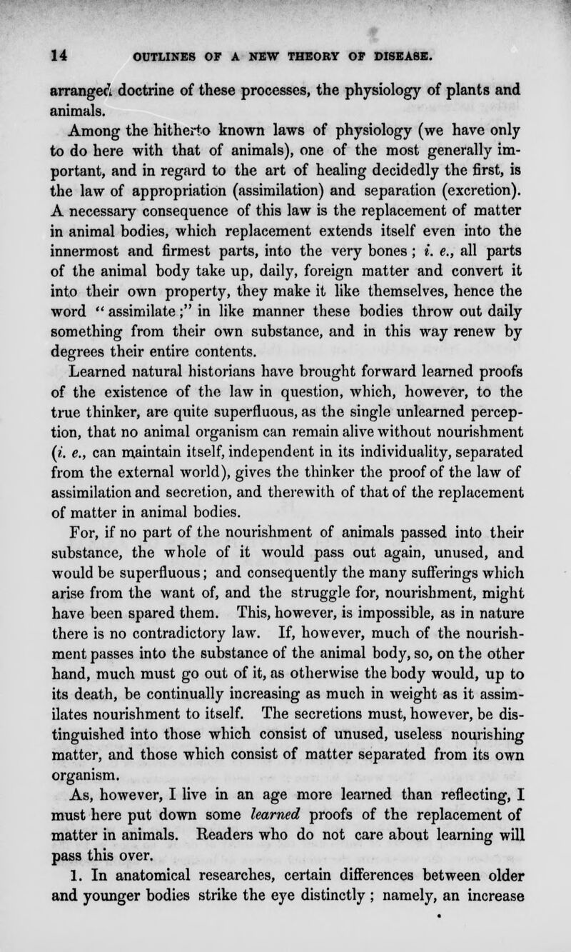 arranged doctrine of these processes, the physiology of plants and animals. Among the hitherto known laws of physiology (we have only to do here with that of animals), one of the most generally im- portant, and in regard to the art of healing decidedly the first, is the law of appropriation (assimilation) and separation (excretion). A necessary consequence of this law is the replacement of matter in animal bodies, which replacement extends itself even into the innermost and firmest parts, into the very bones ; i. e., all parts of the animal body take up, daily, foreign matter and convert it into their own property, they make it like themselves, hence the word  assimilate; in like manner these bodies throw out daily something from their own substance, and in this way renew by degrees their entire contents. Learned natural historians have brought forward learned proofs of the existence of the law in question, which, however, to the true thinker, are quite superfluous, as the single unlearned percep- tion, that no animal organism can remain alive without nourishment (i. e., can maintain itself, independent in its individuality, separated from the external world), gives the thinker the proof of the law of assimilation and secretion, and therewith of that of the replacement of matter in animal bodies. For, if no part of the nourishment of animals passed into their substance, the whole of it would pass out again, unused, and would be superfluous; and consequently the many sufferings which arise from the want of, and the struggle for, nourishment, might have been spared them. This, however, is impossible, as in nature there is no contradictory law. If, however, much of the nourish- ment passes into the substance of the animal body, so, on the other hand, much must go out of it, as otherwise the body would, up to its death, be continually increasing as much in weight as it assim- ilates nourishment to itself. The secretions must, however, be dis- tinguished into those which consist of unused, useless nourishing matter, and those which consist of matter separated from its own organism. As, however, I live in an age more learned than reflecting, I must here put down some learned proofs of the replacement of matter in animals. Readers who do not care about learning will pass this over. 1. In anatomical researches, certain differences between older and younger bodies strike the eye distinctly ; namely, an increase