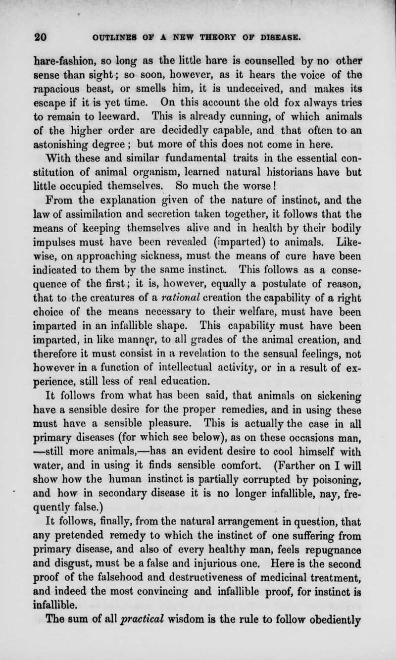 hare-fashion, so long as the little hare is counselled by no other sense than sight; so soon, however, as it hears the voice of the rapacious beast, or smells him, it is undeceived, and makes its escape if it is yet time. On this account the old fox always tries to remain to leeward. This is already cunning, of which animals of the higher order are decidedly capable, and that often to an astonishing degree ; but more of this does not come in here. With these and similar fundamental traits in the essential con- stitution of animal organism, learned natural historians have but little occupied themselves. So much the worse ! From the explanation given of the nature of instinct, and the law of assimilation and secretion taken together, it follows that the means of keeping themselves alive and in health by their bodily impulses must have been revealed (imparted) to animals. Like- wise, on approaching sickness, must the means of cure have been indicated to them by the same instinct. This follows as a conse- quence of the first; it is, however, equally a postulate of reason, that to the creatures of a rational creation the capability of a right choice of the means necessary to their welfare, must have been imparted in an infallible shape. This capability must have been imparted, in like manner, to all grades of the animal creation, and therefore it must consist in a revelation to the sensual feelings, not however in a function of intellectual activity, or in a result of ex- perience, still less of real education. It follows from what has been said, that animals on sickening have a sensible desire for the proper remedies, and in using these must have a sensible pleasure. This is actually the case in all primary diseases (for which see below), as on these occasions man, —still more animals,—has an evident desire to cool himself with water, and in using it finds sensible comfort. (Farther on I will show how the human instinct is partially corrupted by poisoning, and how in secondary disease it is no longer infallible, nay, fre- quently false.) It follows, finally, from the natural arrangement in question, that any pretended remedy to which the instinct of one suffering from primary disease, and also of every healthy man, feels repugnance and disgust, must be a false and injurious one. Here is the second proof of the falsehood and destructiveness of medicinal treatment, and indeed the most convincing and infallible proof, for instinct is infallible. The sum of all practical wisdom is the rule to follow obediently
