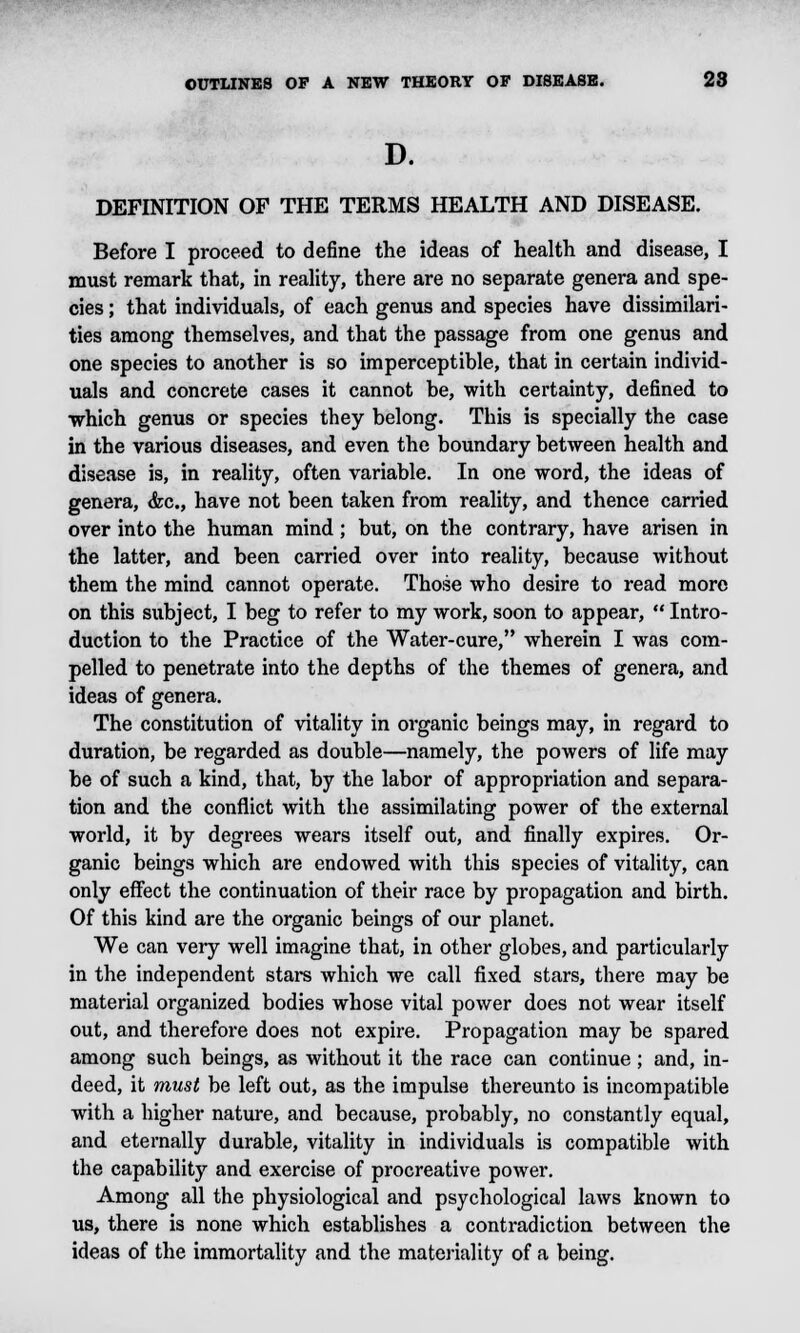 D. DEFINITION OF THE TERMS HEALTH AND DISEASE. Before I proceed to define the ideas of health and disease, I must remark that, in reality, there are no separate genera and spe- cies ; that individuals, of each genus and species have dissimilari- ties among themselves, and that the passage from one genus and one species to another is so imperceptible, that in certain individ- uals and concrete cases it cannot be, with certainty, defined to which genus or species they belong. This is specially the case in the various diseases, and even the boundary between health and disease is, in reality, often variable. In one word, the ideas of genera, <fec, have not been taken from reality, and thence carried over into the human mind; but, on the contrary, have arisen in the latter, and been carried over into reality, because without them the mind cannot operate. Those who desire to read more on this subject, I beg to refer to my work, soon to appear,  Intro- duction to the Practice of the Water-cure, wherein I was com- pelled to penetrate into the depths of the themes of genera, and ideas of genera. The constitution of vitality in organic beings may, in regard to duration, be regarded as double—namely, the powers of life may be of such a kind, that, by the labor of appropriation and separa- tion and the conflict with the assimilating power of the external world, it by degrees wears itself out, and finally expires. Or- ganic beings which are endowed with this species of vitality, can only effect the continuation of their race by propagation and birth. Of this kind are the organic beings of our planet. We can very well imagine that, in other globes, and particularly in the independent stars which we call fixed stars, there may be material organized bodies whose vital power does not wear itself out, and therefore does not expire. Propagation may be spared among such beings, as without it the race can continue; and, in- deed, it must be left out, as the impulse thereunto is incompatible with a higher nature, and because, probably, no constantly equal, and eternally durable, vitality in individuals is compatible with the capability and exercise of procreative power. Among all the physiological and psychological laws known to us, there is none which establishes a contradiction between the ideas of the immortality and the materiality of a being.