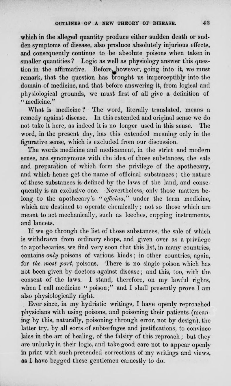 which in the alleged quantity produce either sudden death or sud- den symptoms of disease, also produce absolutely injurious effects, and consequently continue to be absolute poisons when taken in smaller quantities ? Logic as well as physiology answer this ques- tion in the affirmative. Before, however, going into it, we must remark, that the question has brought us imperceptibly into the domain of medicine, and that before answering it, from logical and physiological grounds, we must first of all give a definition of medicine. What is medicine ? The word, literally translated, means a remedy against disease. In this extended and original sense we do not take it here, as indeed it is no longer used in this sense. The word, in the present day, has this extended meaning only in the figurative sense, which is excluded from our discussion. The words medicine and medicament, in the strict and modern sense, are synonymous with the idea of those substances, the sale and preparation of which form the privilege of the apothecary, and which hence get the name of officinal substances ; the nature of these substances is defined by the laws of the land, and conse- quently is an exclusive one. Nevertheless, only those matters be- long to the apothecary's offi.rina under the term medicine, which are destined to operate chemically; not so those which arc meant to act mechanically, such as leeches, cupping instruments, and lancets. If we go through the list of those substances, the sale of which is withdrawn from ordinary shops, and given over as a privilege to apothecaries, we find very soon that this list, in many countries, contains only poisons of various kinds; in other countries, again, for the most part, poisons. There is no single poison which has not been given by doctors against disease; and this, too, with the consent of the laws. I stand, therefore, on my lawful rights, when I call medicine  poison; and I shall presently prove I am also physiologically right. Ever since, in my hydriatic writings, I have openly reproached physicians with using poisons, and poisoning their patients (mean- ing by this, naturally, poisoning through error, not by design), the latter try, by all sorts of subterfuges and justifications, to convince laics in the art of healing, of the falsity of this reproach ; but they are unlucky in their logic, and take good care not to appear openly in print with such pretended corrections of my writings and views, as I have begged these gentlemen earnestly to do.