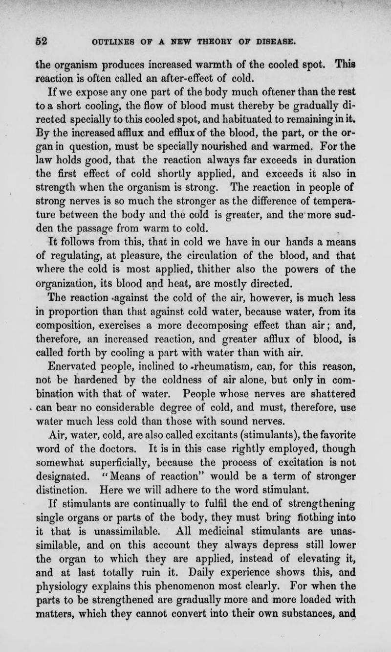 the organism produces increased warmth of the cooled spot. This reaction is often called an after-effect of cold. If we expose any one part of the body much oftener than the rest to a short cooling, the flow of blood must thereby be gradually di- rected specially to this cooled spot, and habituated to remaining in it. By the increased afflux and efflux of the blood, the part, or the or- gan in question, must be specially nourished and warmed. For the law holds good, that the reaction always far exceeds in duration the first effect of cold shortly applied, and exceeds it also in strength when the organism is strong. The reaction in people of strong nerves is so much the stronger as the difference of tempera- ture between the body and the cold is greater, and the more sud- den the passage from warm to cold. It follows from this, that in cold we have in our hands a means of regulating, at pleasure, the circulation of the blood, and that where the cold is most applied, thither also the powers of the organization, its blood and heat, are mostly directed. The reaction -against the cold of the air, however, is much less in proportion than that against cold water, because water, from its composition, exercises a more decomposing effect than air; and, therefore, an increased reaction, and greater afflux of blood, is called forth by cooling a part with water than with air. Enervated people, inclined to .rheumatism, can, for this reason, not be hardened by the coldness of air alone, but only in com- bination with that of water. People whose nerves are shattered can bear no considerable degree of cold, and must, therefore, use water much less cold than those with sound nerves. Air, water, cold, are also called excitants (stimulants), the favorite word of the doctors. It is in this case rightly employed, though somewhat superficially, because the process of excitation is not designated. Means of reaction would be a term of stronger distinction. Here we will adhere to the word stimulant. If stimulants are continually to fulfil the end of strengthening single organs or parts of the body, they must bring nothing into it that is unassimilable. All medicinal stimulants are unas- similable, and on this account they always depress still lower the organ to which they are applied, instead of elevating it, and at last totally ruin it. Daily experience shows this, and physiology explains this phenomenon most clearly. For when the parts to be strengthened are gradually more and more loaded with matters, which they cannot convert into their own substances, and