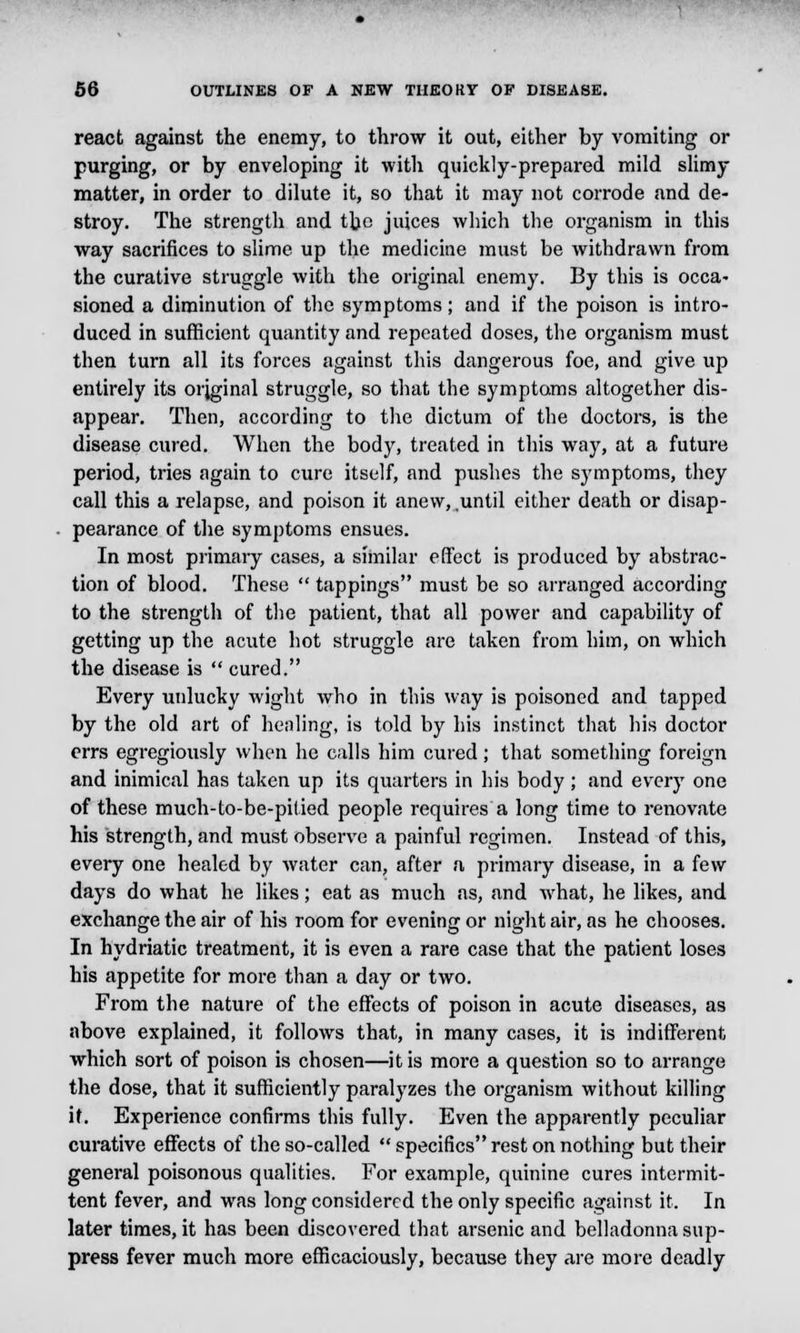 react against the enemy, to throw it out, either by vomiting or purging, or by enveloping it with quickly-prepared mild slimy matter, in order to dilute it, so that it may not corrode and de- stroy. The strength and the juices which the organism in this way sacrifices to slime up the medicine must be withdrawn from the curative struggle with the original enemy. By this is occa- sioned a diminution of the symptoms; and if the poison is intro- duced in sufficient quantity and repeated doses, the organism must then turn all its forces against this dangerous foe, and give up entirely its original struggle, so that the symptoms altogether dis- appear. Then, according to the dictum of the doctors, is the disease cured. When the body, treated in this way, at a future period, tries again to cure itself, and pushes the symptoms, they call this a relapse, and poison it anew, .until either death or disap- pearance of the symptoms ensues. In most primary cases, a similar effect is produced by abstrac- tion of blood. These  tappings must be so arranged according to the strength of the patient, that all power and capability of getting up the acute hot struggle are taken from him, on which the disease is  cured. Every unlucky wight who in this way is poisoned and tapped by the old art of healing, is told by his instinct that his doctor errs egregiously when he calls him cured; that something foreign and inimical has taken up its quarters in his body; and every one of these much-to-be-pilied people requires a long time to renovate his strength, and must observe a painful regimen. Instead of this, every one healed by water can, after a primary disease, in a few days do what he likes; eat as much as, and what, he likes, and exchange the air of his room for evening or night air, as he chooses. In hydriatic treatment, it is even a rare case that the patient loses his appetite for more tlian a day or two. From the nature of the effects of poison in acute diseases, as above explained, it follows that, in many cases, it is indifferent which sort of poison is chosen—it is more a question so to arrange the dose, that it sufficiently paralyzes the organism without killing it. Experience confirms this fully. Even the apparently peculiar curative effects of the so-called  specifics rest on nothing but their general poisonous qualities. For example, quinine cures intermit- tent fever, and was long considered the only specific against it. In later times, it has been discovered that arsenic and belladonna sup- press fever much more efficaciously, because they are more deadly