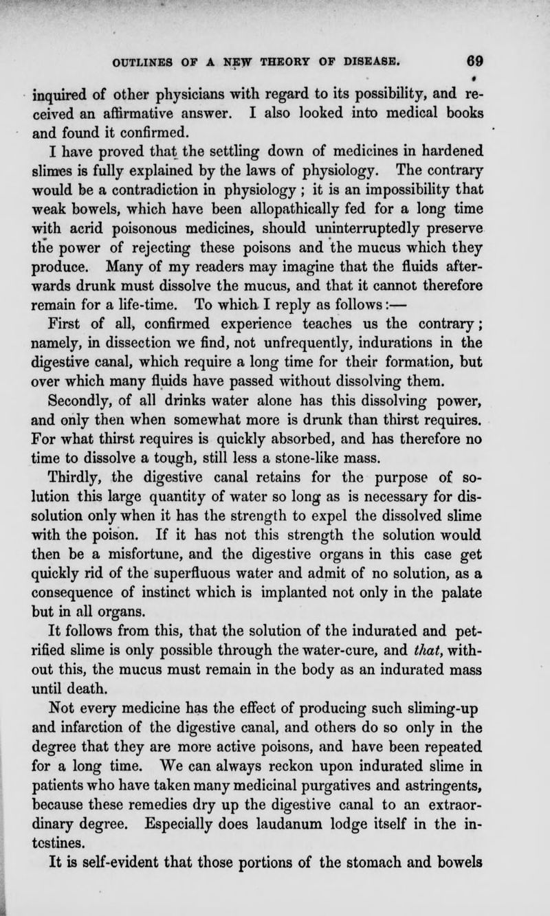 inquired of other physicians with regard to its possibility, and re- ceived an affirmative answer. I also looked into medical books and found it confirmed. I have proved that the settling down of medicines in hardened slimes is fully explained by the laws of physiology. The contrary would be a contradiction in physiology ; it is an impossibility that weak bowels, which have been allopathically fed for a long time with acrid poisonous medicines, should uninterruptedly preserve the power of rejecting these poisons and the mucus which they produce. Many of my readers may imagine that the fluids after- wards drunk must dissolve the mucus, and that it cannot therefore remain for a life-time. To which I reply as follows:— First of all, confirmed experience teaches us the contrary; namely, in dissection we find, not unfrequently, indurations in the digestive canal, which require a long time for their formation, but over which many fluids have passed without dissolving them. Secondly, of all drinks water alone has this dissolving power, and only then when somewhat more is drunk than thirst requires. For what thirst requires is quickly absorbed, and has therefore no time to dissolve a tough, still less a stone-like mass. Thirdly, the digestive canal retains for the purpose of so- lution this large quantity of water so long as is necessary for dis- solution only when it has the strength to expel the dissolved slime with the poison. If it has not this strength the solution would then be a misfortune, and the digestive organs in this case get quickly rid of the superfluous water and admit of no solution, as a consequence of instinct which is implanted not only in the palate but in all organs. It follows from this, that the solution of the indurated and pet- rified slime is only possible through the water-cure, and that, with- out this, the mucus must remain in the body as an indurated mass until death. Not every medicine has the effect of producing such sliming-up and infarction of the digestive canal, and others do so only in the degree that they are more active poisons, and have been repeated for a long time. We can always reckon upon indurated slime in patients who have taken many medicinal purgatives and astringents, because these remedies dry up the digestive canal to an extraor- dinary degree. Especially does laudanum lodge itself in the in- testines. It is self-evident that those portions of the stomach and bowels