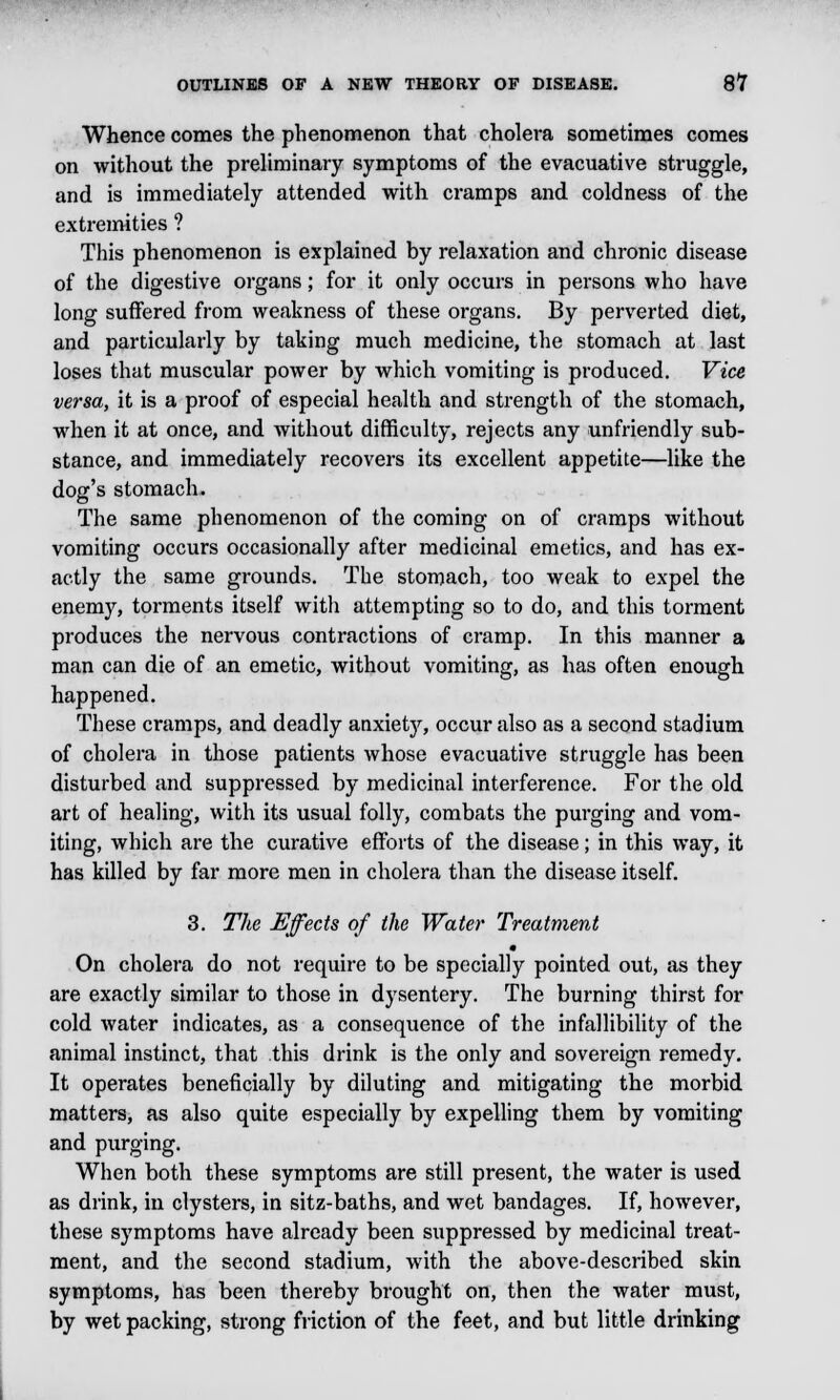 Whence comes the phenomenon that cholera sometimes comes on without the preliminary symptoms of the evacuative struggle, and is immediately attended with cramps and coldness of the extremities ? This phenomenon is explained by relaxation and chronic disease of the digestive organs; for it only occurs in persons who have long suffered from weakness of these organs. By perverted diet, and particularly by taking much medicine, the stomach at last loses that muscular power by which vomiting is produced. Vice versa, it is a proof of especial health and strength of the stomach, when it at once, and without difficulty, rejects any unfriendly sub- stance, and immediately recovers its excellent appetite—like the dog's stomach. The same phenomenon of the coming on of cramps without vomiting occurs occasionally after medicinal emetics, and has ex- actly the same grounds. The stomach, too weak to expel the enemy, torments itself with attempting so to do, and this torment produces the nervous contractions of cramp. In this manner a man can die of an emetic, without vomiting, as has often enough happened. These cramps, and deadly anxiety, occur also as a second stadium of cholera in those patients whose evacuative struggle has been disturbed and suppressed by medicinal interference. For the old art of healing, with its usual folly, combats the purging and vom- iting, which are the curative efforts of the disease; in this way, it has killed by far more men in cholera than the disease itself. 3. The Effects of the Water Treatment m On cholera do not require to be specially pointed out, as they are exactly similar to those in dysentery. The burning thirst for cold water indicates, as a consequence of the infallibility of the animal instinct, that this drink is the only and sovereign remedy. It operates beneficially by diluting and mitigating the morbid matters, as also quite especially by expelling them by vomiting and purging. When both these symptoms are still present, the water is used as drink, in clysters, in sitz-baths, and wet bandages. If, however, these symptoms have already been suppressed by medicinal treat- ment, and the second stadium, with the above-described skin symptoms, has been thereby brought on, then the water must, by wet packing, strong friction of the feet, and but little drinking