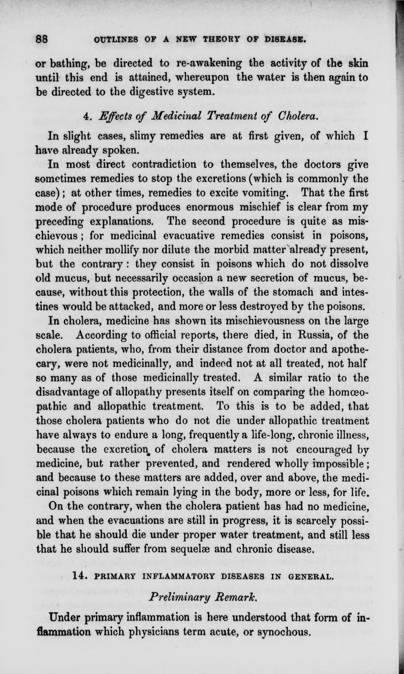 or bathing, be directed to re-awakening the activity of the skin until this end is attained, whereupon the water is then again to be directed to the digestive system. 4. Effects of Medicinal Treatment of Cholera. In slight cases, slimy remedies are at first given, of which I have already spoken. In most direct contradiction to themselves, the doctors give sometimes remedies to stop the excretions (which is commonly the case); at other times, remedies to excite vomiting. That the first mode of procedure produces enormous mischief is clear from my preceding explanations. The second procedure is quite as mis- chievous ; for medicinal evacuative remedies consist in poisons, which neither mollify nor dilute the morbid matter already present, but the contrary : they consist in poisons which do not dissolve old mucus, but necessarily occasion a new secretion of mucus, be- cause, without this protection, the walls of the stomach and intes- tines would be attacked, and more or less destroyed by the poisons. In cholera, medicine has shown its mischievousness on the large scale. According to official reports, there died, in Russia, of the cholera patients, who, from their distance from doctor and apothe- cary, were not medicinally, and indeed not at all treated, not half so many as of those medicinally treated. A similar ratio to the disadvantage of allopathy presents itself on comparing the homoeo- pathic and allopathic treatment. To this is to be added, that those cholera patients who do not die under allopathic treatment have always to endure a long, frequently a life-long, chronic illness, because the excretion of cholera matters is not encouraged by medicine, but rather prevented, and rendered wholly impossible; and because to these matters are added, over and above, the medi- cinal poisons which remain lying in the body, more or less, for life. On the. contrary, when the cholera patient has had no medicine, and when the evacuations are still in progress, it is scarcely possi- ble that he should die under proper water treatment, and still less that he should suffer from sequelae and chronic disease. 14. PRIMARY INFLAMMATORY DISEASES IN GENERAL. Preliminary Remark. Under primary inflammation is here understood that form of in- flammation which physicians term acute, or synochous.