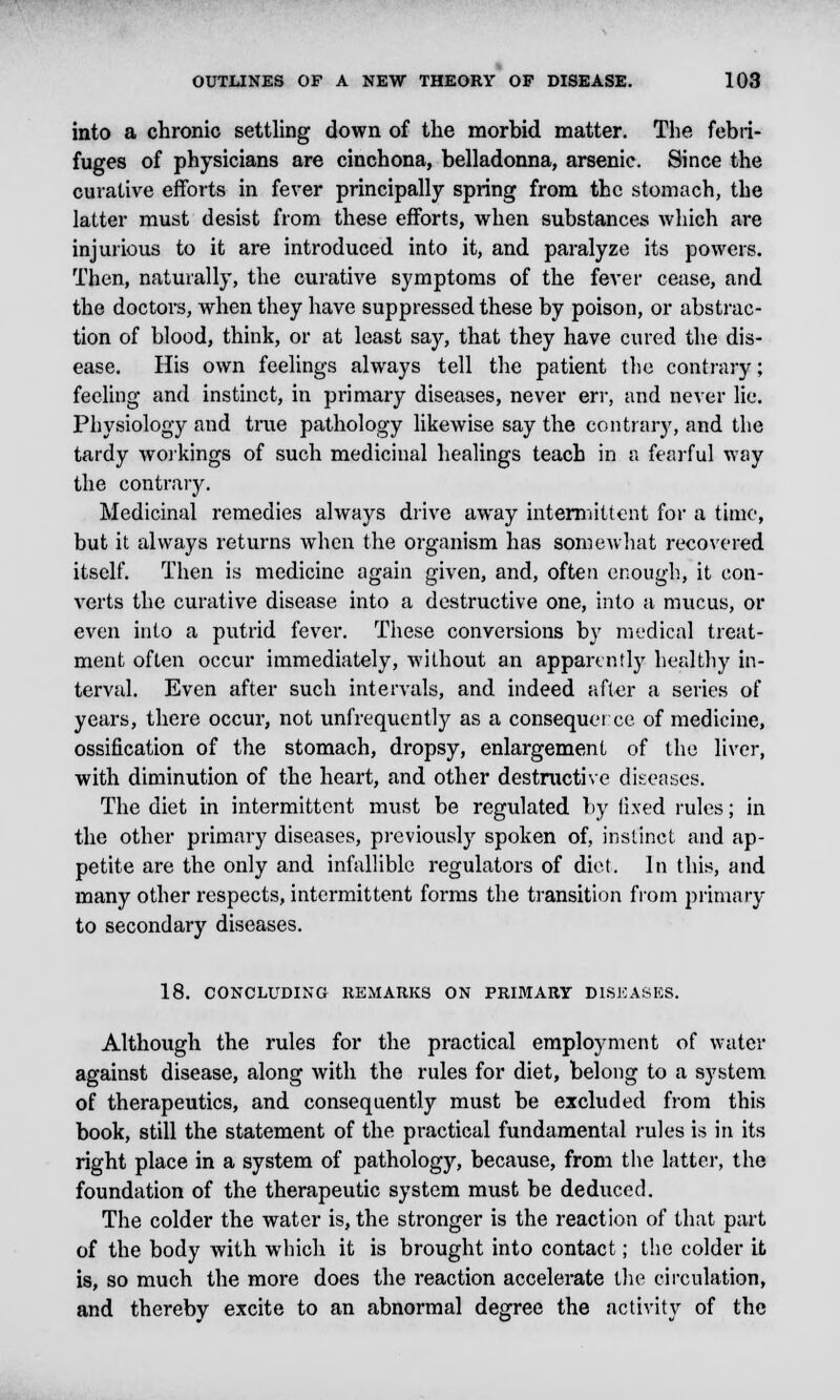 into a chronic settling down of the morbid matter. The febri- fuges of physicians are cinchona, belladonna, arsenic. Since the curative efforts in fever principally spring from the stomach, the latter must desist from these efforts, when substances which are injurious to it are introduced into it, and paralyze its powers. Then, naturally, the curative symptoms of the fever cease, and the doctors, when they have suppressed these by poison, or abstrac- tion of blood, think, or at least say, that they have cured the dis- ease. His own feelings always tell the patient the contrary; feeling and instinct, in primary diseases, never err, and never lie. Physiology and true pathology likewise say the contrary, and the tardy workings of such medicinal healings teach in a fearful way the contrary. Medicinal remedies always drive away intermittent for a time, but it always returns when the organism has somewhat recovered itself. Then is medicine again given, and, often enough., it con- verts the curative disease into a destructive one, into a mucus, or even into a putrid fever. These conversions by medical treat- ment often occur immediately, without an apparently healthy in- terval. Even after such intervals, and indeed after a series of years, there occur, not unfrequently as a consequei ce of medicine, ossification of the stomach, dropsy, enlargement of the liver, with diminution of the heart, and other destructive diseases. The diet in intermittent must be regulated by fixed rules; in the other primary diseases, previously spoken of, instinct and ap- petite are the only and infallible regulators of diet. In this, and many other respects, intermittent forms the transition from primary to secondary diseases. 18. CONCLUDING REMARKS ON PRIMARY DISEASES. Although the rules for the practical employment of water against disease, along with the rules for diet, belong to a system of therapeutics, and consequently must be excluded from this book, still the statement of the practical fundamental rules is in its right place in a system of pathology, because, from the latter, the foundation of the therapeutic system must be deduced. The colder the water is, the stronger is the reaction of that part of the body with which it is brought into contact; the colder it is, so much the more does the reaction accelerate the circulation, and thereby excite to an abnormal degree the activity of the