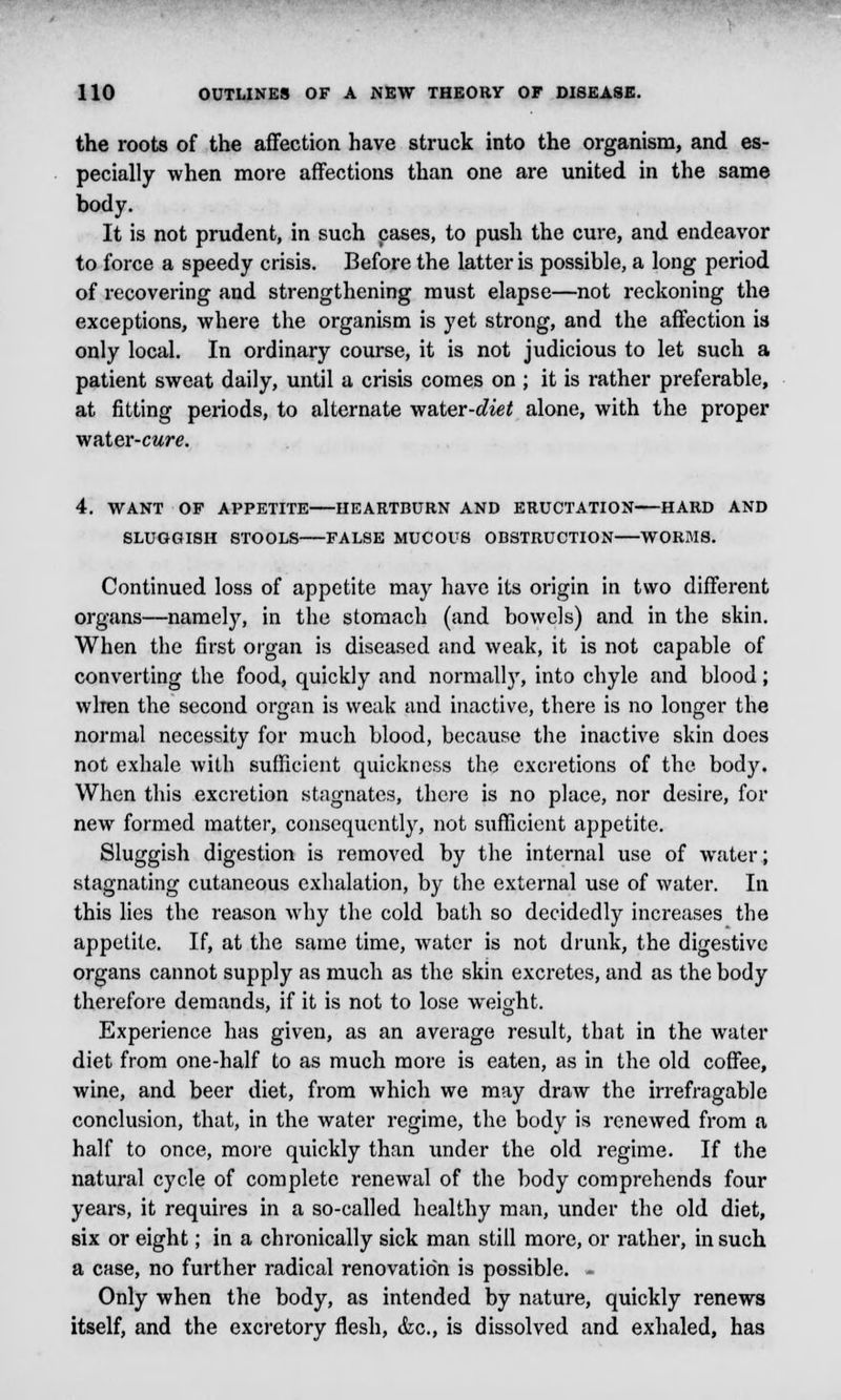 the roots of the affection have struck into the organism, and es- pecially when more affections than one are united in the same body. It is not prudent, in such cases, to push the cure, and endeavor to force a speedy crisis. Before the latter is possible, a long period of recovering and strengthening must elapse—not reckoning the exceptions, where the organism is yet strong, and the affection is only local. In ordinary course, it is not judicious to let such a patient sweat daily, until a crisis comes on ; it is rather preferable, at fitting periods, to alternate water-diet alone, with the proper water-cure. 4. WANT OF APPETITE HEARTBURN AND ERUCTATION HARD AND SLUGGISH STOOLS FALSE MUCOUS OBSTRUCTION WORMS. Continued loss of appetite may have its origin in two different organs—namely, in the stomach (and bowels) and in the skin. When the first organ is diseased and weak, it is not capable of converting the food, quickly and normally, into chyle and blood; when the second organ is weak and inactive, there is no longer the normal necessity for much blood, because the inactive skin does not exhale with sufficient quickness the excretions of the body. When this excretion stagnates, there is no place, nor desire, for new formed matter, consequently, not sufficient appetite. Sluggish digestion is removed by the internal use of water; stagnating cutaneous exhalation, by the external use of water. In this lies the reason why the cold bath so decidedly increases the appetite. If, at the same time, water is not drunk, the digestive organs cannot supply as much as the skin excretes, and as the body therefore demands, if it is not to lose weight. Experience has given, as an average result, that in the water diet from one-half to as much more is eaten, as in the old coffee, wine, and beer diet, from which we may draw the irrefragable conclusion, that, in the water regime, the body is renewed from a half to once, more quickly than under the old regime. If the natural cycle of complete renewal of the body comprehends four years, it requires in a so-called healthy man, under the old diet, six or eight; in a chronically sick man still more, or rather, in such a case, no further radical renovation is possible. - Only when the body, as intended by nature, quickly renews itself, and the excretory flesh, &c, is dissolved and exhaled, has