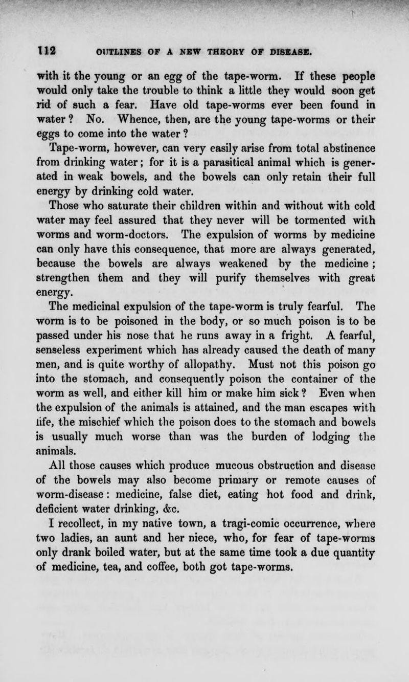 with it the young or an egg of the tape-worm. If these people would only take the trouble to think a little they would soon get rid of such a fear. Have old tape-worms ever been found in water ? No. Whence, then, are the young tape-worms or their eggs to come into the water ? Tape-worm, however, can very easily arise from total abstinence from drinking water; for it is a parasitical animal which is gener- ated in weak bowels, and the bowels can only retain their full energy by drinking cold water. Those who saturate their children within and without with cold water may feel assured that they never will be tormented with worms and worm-doctors. The expulsion of worms by medicine can only have this consequence, that more are always generated, because the bowels are always weakened by the medicine; strengthen them and they will purify themselves with great energy. The medicinal expulsion of the tape-worm is truly fearful. The worm is to be poisoned in the body, or so much poison is to be passed under his nose that he runs away in a fright. A fearful, senseless experiment which has already caused the death of many men, and is quite worthy of allopathy. Must not this poison go into the stomach, and consequently poison the container of the worm as well, and either kill him or make him sick ? Even when the expulsion of the animals is attained, and the man escapes with life, the mischief which the poison does to the stomach and bowels is usually much worse than was the burden of lodging the animals. All those causes which produce mucous obstruction and disease of the bowels may also become primary or remote causes of worm-disease : medicine, false diet, eating hot food and drink, deficient water drinking, <fec. I recollect, in my native town, a tragi-comic occurrence, where two ladies, an aunt and her niece, who, for fear of tape-worms only drank boiled water, but at the same time took a due quantity of medicine, tea, and coffee, both got tape-worms.