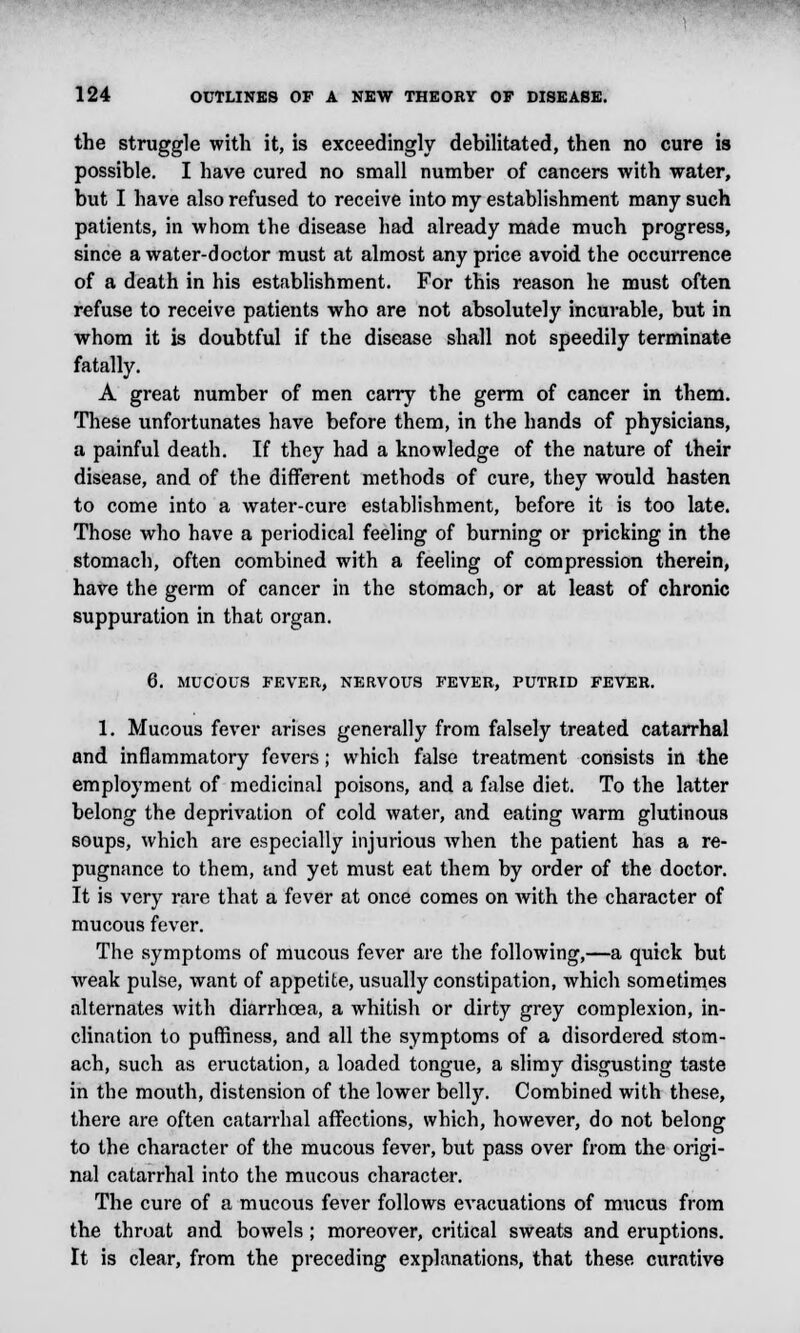 the struggle with it, is exceedingly debilitated, then no cure is possible. I have cured no small number of cancers with water, but I have also refused to receive into my establishment many such patients, in whom the disease had already made much progress, since a water-doctor must at almost any price avoid the occurrence of a death in his establishment. For this reason he must often refuse to receive patients who are not absolutely incurable, but in whom it is doubtful if the disease shall not speedily terminate fatally. A great number of men carry the germ of cancer in them. These unfortunates have before them, in the hands of physicians, a painful death. If they had a knowledge of the nature of their disease, and of the different methods of cure, they would hasten to come into a water-cure establishment, before it is too late. Those who have a periodical feeling of burning or pricking in the stomach, often combined with a feeling of compression therein, have the germ of cancer in the stomach, or at least of chronic suppuration in that organ. 6. MUCOUS FEVER, NERVOUS FEVER, PUTRID FEVER. 1. Mucous fever arises generally from falsely treated catarrhal and inflammatory fevers; which false treatment consists in the employment of medicinal poisons, and a false diet. To the latter belong the deprivation of cold water, and eating warm glutinous soups, which are especially injurious Avhen the patient has a re- pugnance to them, and yet must eat them by order of the doctor. It is very rare that a fever at once comes on with the character of mucous fever. The symptoms of mucous fever are the following,—a quick but weak pulse, want of appetite, usually constipation, which sometimes alternates with diarrhoea, a whitish or dirty grey complexion, in- clination to puffiness, and all the symptoms of a disordered stom- ach, such as eructation, a loaded tongue, a slimy disgusting taste in the mouth, distension of the lower belty. Combined with these, there are often catarrhal affections, which, however, do not belong to the character of the mucous fever, but pass over from the origi- nal catarrhal into the mucous character. The cure of a mucous fever follows evacuations of mucus from the throat and bowels; moreover, critical sweats and eruptions. It is clear, from the preceding explanations, that these curative