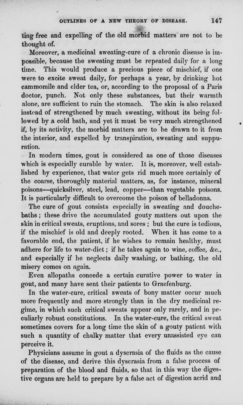 ting free and expelling of the old morbid matters are not to be thought of. Moreover, a medicinal sweating-cure of a chronic disease is im- possible, because the sweating must be repeated daily for a long time. This would produce a precious piece of mischief, if one were to excite sweat daily, for perhaps a year, by drinking hot cammomile and elder tea, or, according to the proposal of a Paris doctor, punch. Not only these substances, but their warmth alone, are sufficient to ruin the stomach. The skin is also relaxed instead of strengthened by much sweating, without its being fol- lowed by a cold bath, and yet it must be very much strengthened if, by its activity, the morbid matters are to he drawn to it from the interior, and expelled by transpiration, sweating and suppu- ration. In modern times, gout is considered as one of those diseases which is especially curable by water. It is, moreover, well estab- lished by experience, that water gets rid much more certainly of the coarse, thoroughly material matters, as, for instance, mineral poisons—quicksilver, steel, lead, copper—than vegetable poisons. It is particularly difficult to overcome the poison of belladonna. The cure of gout consists especially in sweating and douche- baths ; these drive the accumulated gouty matters out upon the skin in critical sweats, eruptions, and sores ; but the cure is tedious, if the mischief is old and deeply rooted. When it has come to a favorable end, the patient, if he wishes to remain healthy, must adhere for life to water-diet; if he takes again to wine, coffee, &c, and especially if he neglects daily washing, or bathing, the old misery comes on again. Even allopaths concede a certain curative power to water in gout, and many have sent their patients to Graefenburg. In the water-cure, critical sweats of bony matter occur much more frequently and more strongly than in the dry medicinal re- gime, in which such critical sweats appear only rarely, and in pe- culiarly robust constitutions. In the water-cure, the critical sweat sometimes covers for a long time the skin of a gouty patient with such a quantity of chalky matter that every unassisted eye can perceive it. Physicians assume in gout a dyscrasia of the fluids as the cause of the disease, and derive this dyscrasia from a false process of preparation of the blood and fluids, so that in this way the diges- tive organs are held to prepare by a false act of digestion acrid and