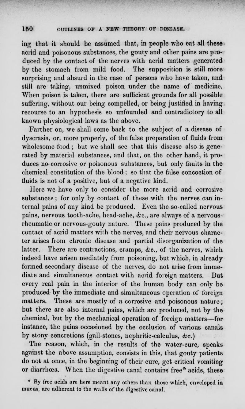 ing that it should be assumed that, in people who eat all these acrid and poisonous substances, the gouty and other pains are pro- duced by the contact of the nerves with acrid matters generated by the stomach from mild food. The supposition is still more surprising and absurd in the case of persons who have taken, and still are taking, unmixed poison under the name of medicine. When poison is taken, there are sufficient grounds for all possible suffering, without our being compelled, or being justified in having recourse to an hypothesis so unfounded and contradictory to all known physiological laws as the above. Farther on, we shall come back to the subject of a disease of dyscrasia, or, more properly, of the false preparation of fluids from wholesome food ; but we shall see that this disease also is gene- rated by material substances, and that, on the other hand, it pro- duces no corrosive or poisonous substances, but only faults in the chemical constitution of the blood; so that the false concoction of fluids is not of a positive, but of a negative kind. Here we have only to consider the more acrid and corrosive substances; for only by contact of these with the nerves can in- ternal pains of any kind be produced. Even the so-called nervous pains, nervous tooth-ache, head-ache, &c, are always of a nervous- rheumatic or nervous-gouty nature. These pains produced by the contact of acrid matters with the nerves, and their nervous charac- ter arises from chronic disease and partial disorganization of the latter. There are contractions, cramps, &c, of the nerves, which indeed have arisen mediately from poisoning, but which, in already formed secondary disease of the nerves, do not arise from imme- diate and simultaneous contact with acrid foreign matters. But every real pain in the interior of the human body can only be produced by the immediate and simultaneous operation of foreign matters. These are mostly of a corrosive and poisonous nature; but there are also internal pains, which are produced, not by the chemical, but by the mechanical operation of foreign matters—for instance, the pains occasioned by the occlusion of various canals by stony concretions (gall-stones, nephritic-calculus, &c.) The reason, which, in the results of the water-cure, speaks against the above assumption, consists in this, that gouty patients do not at once, in the beginning of their cure, get critical vomiting or diarrhoea. When the digestive canal contains free* acids, these * By free acids are here meant any others than those which, enveloped in mucus, are adherent to the walls of the digestive canal.