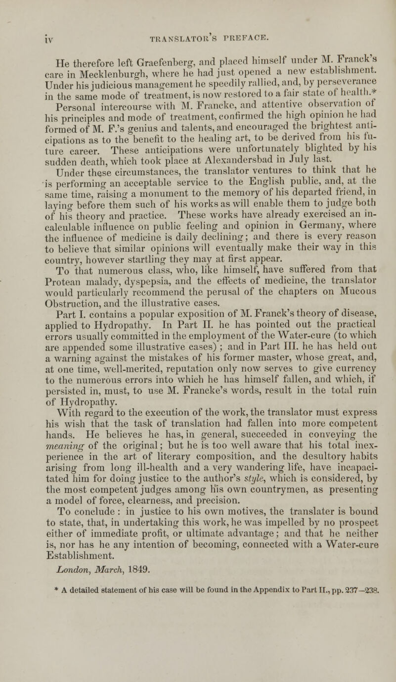 He therefore left Graefenberg, and placed himself under M. Pranck's care in Mecklenburgh, where he had just opened a. new establishment. Under his judicious management he speedily rallied, and, by perseverance in the same mode of treatment, is now restored to a lair stale of health.* Personal intercourse with M. Francke, and attentive observation of his principles and mode of treatment, confirmed the high opinion he had formed of M. F.'s genius and talents, and encouraged the brightest anti- cipations as to the benefit to the healing art, to be derived from his fu- ture career. These anticipations were unfortunately blighted by his sudden death, which took place at Alexandersbad in July last. Under these circumstances, the translator ventures to think that he is performing an acceptable service to the English public, and, at the same time, raising a monument to the memory of his departed friend, in laying before them such of his works as will enable them to judge both of his theory and practice. These works have already exercised an in- calculable influence on public feeling and opinion in Germany, where the influence of medicine is daily declining; and there is every reason to believe that similar opinions will eventually make their way in this country, however startling they may at first appear. To that numerous class, who, like himself, have suffered from that Protean malady, dyspepsia, and the effects of medicine, the translator would particularly recommend the perusal of the chapters on Mucous Obstruction, and the illustrative cases. Part I. contains a popular exposition of M. Franck's theory of disease, applied to Hydropathy. In Part II. he has pointed out the practical errors usually committed in the employment of the Water-cure (to which are appended some illustrative cases) ; and in Part III. he has held out a warning against the mistakes of his former master, whose great, and, at one time, well-merited, reputation only now serves to give currency to the numerous errors into which he has himself fallen, and which, if persisted in, must, to use M. Francke's words, result in the total ruin of Hydropathy. With regard to the execution of the work, the translator must express his wish that the task of translation had fallen into more competent hands. He believes he has, in general, succeeded in conveying the meaning of the original; but he is too well aware that his total inex- perience in the art of literary composition, and the desultory habits arising from long ill-health and a very wandering life, have incapaci- tated him for doing justice to the author's style, which is considered, by the most competent judges among his own countrymen, as presenting a model of force, clearness, and precision. To conclude : in justice to his own motives, the translator is bound to state, that, in undertaking this work, he was impelled by no prospect either of immediate profit, or ultimate advantage; and that he neither is, nor has he any intention of becoming, connected with a Water-cure Establishment. London, March, 1849. * A detailed statement of his case will be found in the Appendix to Part II., pp. 237—238.