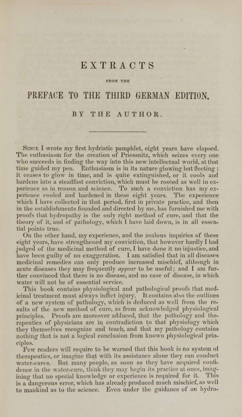 EXTRACTS FROM THE PREFACE TO THE THIRD GERMAN EDITION. BY THE AUTHOR. Since I wrote my first hydriatic pamphlet, eight years have elapsed. The enthusiasm for the creation of Priessnitz, which seizes every one who succeeds in finding the way into this new intellectual world, at that time guided my pen. Enthusiasm is in its nature glowing but fleeting ; it ceases to glow in time, and is quite extinguished, or it cools and hardens into a steadfast conviction, which must be rooted as well in ex- perience as in reason and science. To such a conviction has my ex- perience cooled and hardened in these eight years. The experience which 1 have collected in that period, first in private practice, and then in the establishments founded and directed by me, has furnished me with proofs that hydropathy is the only right method of cure, and that the theory of it, and of pathology, which I have laid down, is in all essen- tial points true. On the other hand, my experience, and the zealous inquiries of these eight years, have strengthened my conviction, that however hardly I had judged of the medicinal method of cure, I have done it no injustice, and have been guilty of no exaggeration. I am satisfied that in all diseases medicinal remedies can only produce increased mischief, although in acute diseases they may frequently appear to be useful; and I am fur- ther convinced that there is no disease, and no case of disease, in which water will not be of essential service. This book contains physiological and pathological proofs that med- icinal treatment must always inflict injury. It contains also the outlines of a new system of pathology, which is deduced as well from the re- sults of the new method of cure, as from acknowledged physiological principles. Proofs are moreover adduced, that the pathology and the- rapeutics of physicians are in contradiction to that physiology which they themselves recognize and teach, and that my pathology contains nothing that is not a logical conclusion from known physiological prin- ciples. Few readers will require to be warned that this book is no system of therapeutics, or imagine that with its assistance alone they can conduct water-cures. But many people, as soon as they have acquired confi- dence in the water-cure, think they may begin its practice at once, imag- ining that no special knowledge or experience is required for it. This is a dangerous error, which has already produced much mischief, as well to mankind as to the science. Even under the guidance of an hydro-