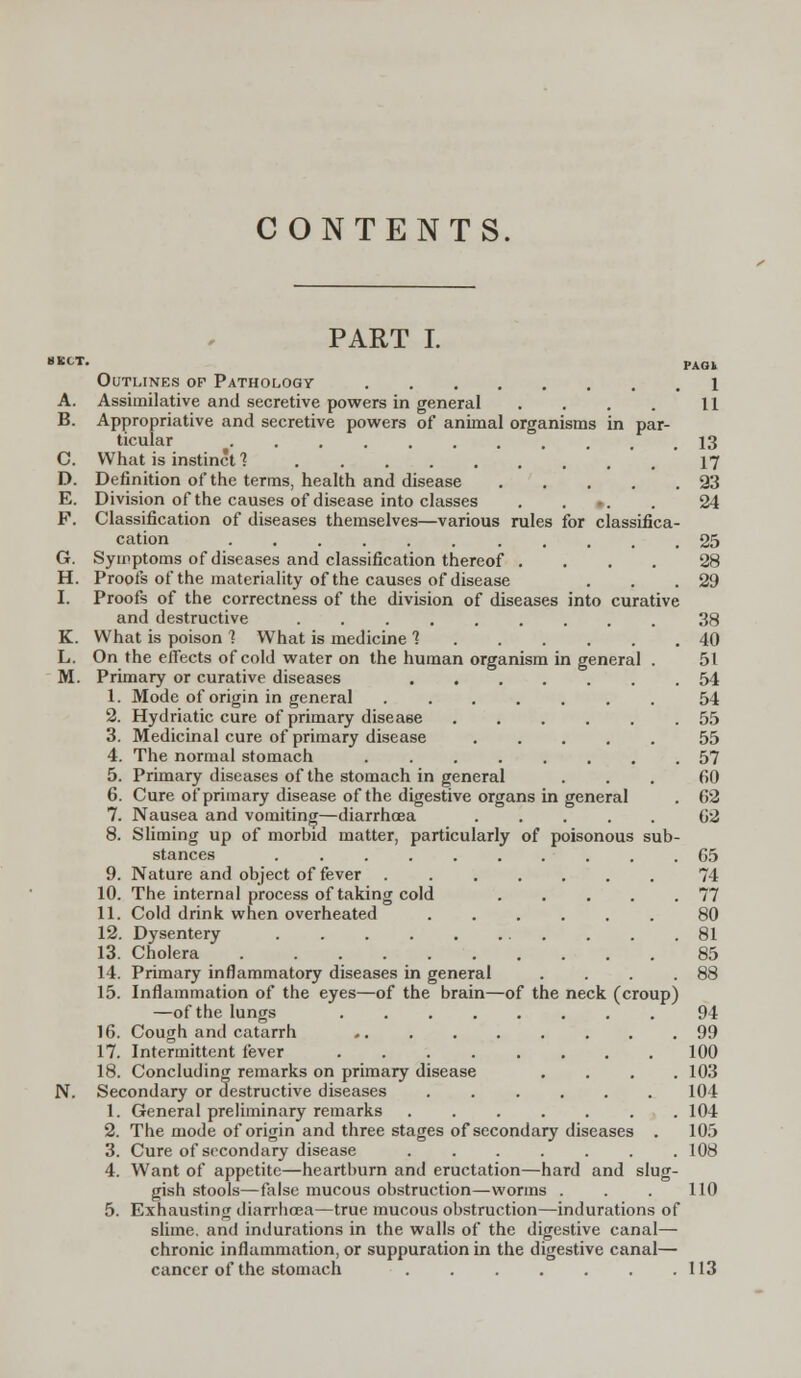 CONTENTS. PART I. 8 EOT. pAQl Outlines op Pathology 1 A. Assimilative and secretive powers in general . . . . 11 B. Appropriative and secretive powers of animal organisms in par- ticular 13 C. What is instinct 1 17 D. Definition of the terms, health and disease 23 E. Division of the causes of disease into classes >. 24 F. Classification of diseases themselves—various rules for classifica- cation ........... 25 G. Symptoms of diseases and classification thereof .... 28 H. Proofs of the materiality of the causes of disease . . .29 I. Proofs of the correctness of the division of diseases into curative and destructive ......... 38 K. What is poison ] What is medicine ? 40 L. On the effects of cold water on the human organism in general . 51 M. Primary or curative diseases ....... 54 1. Mode of origin in general ....... 54 2. Hydriatic cure of primary disease 55 3. Medicinal cure of primary disease ..... 55 4. The normal stomach ........ 57 5. Primary diseases of the stomach in general 60 6. Cure of primary disease of the digestive organs in general . 62 7. Nausea and vomiting—diarrhoea 62 8. Sliming up of morbid matter, particularly of poisonous sub- stances .......... 65 9. Nature and object of fever . 74 10. The internal process of taking cold . . . . .77 11. Cold drink when overheated ...... 80 12. Dysentery 81 13. Cholera 85 14. Primary inflammatory diseases in general . . . .88 15. Inflammation of the eyes—of the brain—of the neck (croup) —of the lungs 94 16. Cough and catarrh 99 17. Intermittent fever 100 18. Concluding remarks on primary disease .... 103 N. Secondary or destructive diseases 104 1. General preliminary remarks 104 2. The mode of origin and three stages of secondary diseases . 105 3. Cure of secondary disease ....... 108 4. Want of appetite—heartburn and eructation—hard and slug- gish stools—false mucous obstruction—worms . . . 110 5. Exhausting diarrhoea—true mucous obstruction—indurations of slime, and indurations in the walls of the digestive canal— chronic inflammation, or suppuration in the digestive canal— cancer of the stomach 113