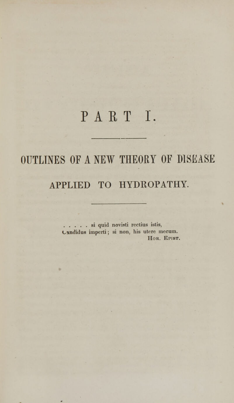 OUTLINES OF A NEW THEORY OF DISEASE APPLIED TO HYDROPATHY. si quid novisti rectius istis, Candidus imperti; si non, his utere mecum. Hor. Epist.