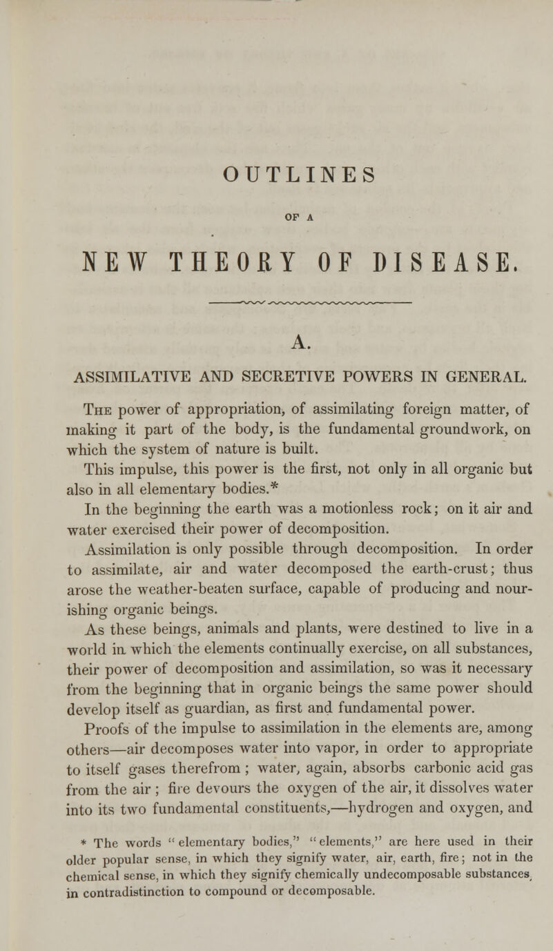 OUTLINES NEW THEORY OF DISEASE. ASSIMILATIVE AND SECRETIVE POWERS IN GENERAL. The power of appropriation, of assimilating foreign matter, of making it part of the body, is the fundamental groundwork, on which the system of nature is built. This impulse, this power is the first, not only in all organic but also in all elementary bodies.* In the beginning the earth was a motionless rock; on it air and water exercised their power of decomposition. Assimilation is only possible through decomposition. In order to assimilate, air and water decomposed the earth-crust; thus arose the weather-beaten surface, capable of producing and nour- ishing organic beings. As these beings, animals and plants, were destined to live in a world in which the elements continually exercise, on all substances, their power of decomposition and assimilation, so was it necessary from the beginning that in organic beings the same power should develop itself as guardian, as first and fundamental power. Proofs of the impulse to assimilation in the elements are, among others—air decomposes water into vapor, in order to appropriate to itself gases therefrom ; water, again, absorbs carbonic acid gas from the air ; fire devours the oxygen of the air, it dissolves water into its two fundamental constituents,—hydrogen and oxygen, and * The words elementary bodies, elements, are here used in their older popular sense, in which they signify water, air, earth, fire; not in the chemical sense, in which they signify chemically undecomposable substances, in contradistinction to compound or decomposable.