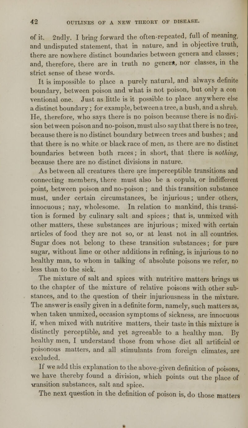 of it. 2ndly. I bring forward the often-repeated, full of meaning and undisputed statement, that in nature, and in objective truth, there are nowhere distinct boundaries between genera and classes; and, therefore, there are in truth no genera, nor classes, in the strict sense of these words. It is impossible to place a purely natural, and always definite boundary, between poison and what is not poison, but only a con ventional one. Just as little is it possible to place anywhere else a distinct boundary; for example, between a tree, a bush, and a shrub. He, therefore, who says there is no poison because there is no divi- sion between poison and no-poison, must also say that there is no tree, because there is no distinct boundary between trees and bushes ; and that there is no white or black race of men, as there are no distinct boundaries between both races; in short, that there is nothing, because there are no distinct divisions in nature. As between all creatures there are imperceptible transitions and connecting members, there must also be a copula, or indifferent point, between poison and no-poison ; and this transition substance must, under certain circumstances, be injurious; under others, innocuous; nay, wholesome. In relation to mankind, this transi- tion is formed by culinary salt and spices; that is, unmixed with other matters, these substances are injurious; mixed with certain articles of food they are not so, or at least not in all countries. Sugar does not belong to these transition substances; for pure sugar, without lime or other additions in refining, is injurious to no healthy man, to whom in talking of absolute poisons we refer, no less than to the sick. The mixture of salt and spices with nutritive matters brings us to the chapter of the mixture of relative poisons with other sub- stances, and to the question of their injuriousness in the mixture. The answer is easily given in a definite form, namely, such matters as, when taken unmixed, occasion symptoms of sickness, are innocuous if, when mixed with nutritive matters, their taste in this mixture is distinctly perceptible, and yet agreeable to a healthy man. By healthy men, I understand those from whose diet all artificial or poisonous matters, and all stimulants from foreign climates, are excluded. If we add this explanation to the above-given definition of poisons, we have thereby found a division, which points out the place of ■transition substances, salt and spice. The next question in the definition of poison is, do those matters