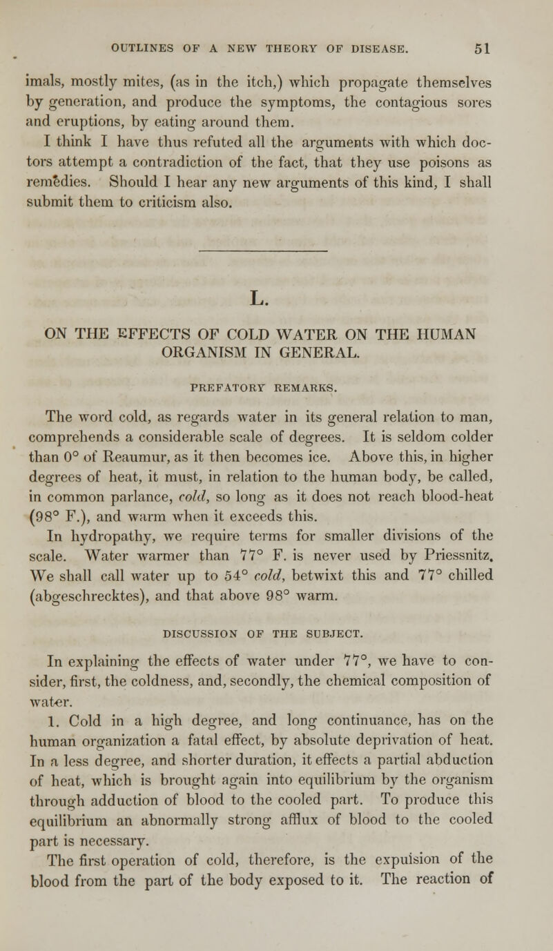 imals, mostly mites, (as in the itch,) which propagate themselves by generation, and produce the symptoms, the contagious sores and eruptions, by eating around them. I think I have thus refuted all the arguments with which doc- tors attempt a contradiction of the fact, that they use poisons as remedies. Should I hear any new arguments of this kind, I shall submit them to criticism also. L. ON THE EFFECTS OF COLD WATER ON THE HUMAN ORGANISM IN GENERAL. PREFATORY REMARKS. The word cold, as regards water in its general relation to man, comprehends a considerable scale of degrees. It is seldom colder than 0° of Reaumur, as it then becomes ice. Above this, in higher degrees of heat, it must, in relation to the human body, be called, in common parlance, cold, so long as it does not reach blood-heat (98° F.), and warm when it exceeds this. In hydropathy, we require terms for smaller divisions of the scale. Water warmer than 11° F. is never used by Priessnitz. We shall call water up to 54° cold, betwixt this and 77° chilled (abgeschrecktes), and that above 98° warm. DISCUSSION OF THE SUBJECT. In explaining the effects of water under 11°, we have to con- sider, first, the coldness, and, secondly, the chemical composition of water. 1. Cold in a high degree, and long continuance, has on the human organization a fatal effect, by absolute deprivation of heat. In a less degree, and shorter duration, it effects a partial abduction of heat, which is brought again into equilibrium by the organism through adduction of blood to the cooled part. To produce this equilibrium an abnormally strong afflux of blood to the cooled part is necessary. The first operation of cold, therefore, is the expuision of the blood from the part of the body exposed to it. The reaction of