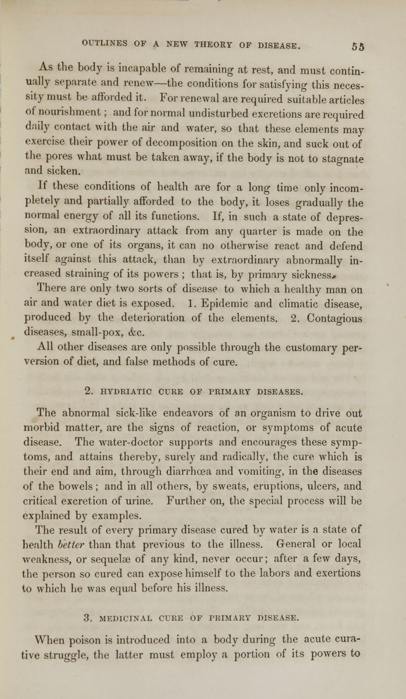 As the body is incapable of remaining at rest, and must contin- ually separate and renew—the conditions for satisfying this neces- sity must be afforded it. For renewal are required suitable articles of nourishment; and for normal undisturbed excretions are required daily contact with the air and water, so that these elements may exercise their power of decomposition on the skin, and suck out of the pores what must be taken away, if the body is not to stagnate and sicken. If these conditions of health are for a long time only incom- pletely and partially afforded to the body, it loses gradually the normal energy of all its functions. If, in such a state of depres- sion, an extraordinary attack from any quarter is made on the body, or one of its organs, it can no otherwise react and defend itself against this attack, than by extraordinary abnormally in- creased straining of its powers ; that is, by primary sickness.. There are only two sorts of disease to which a healthy man on air and water diet is exposed. 1. Epidemic and climatic disease, produced by the deterioration of the elements. 2. Contagious diseases, small-pox, &c. All other diseases are only possible through the customary per- version of diet, and false methods of cure. 2. HYDRIATIC CURE OF PRIMARY DISEASES. The abnormal sick-like endeavors of an organism to drive out morbid matter, are the signs of reaction, or symptoms of acute disease. The water-doctor supports and encourages these symp- toms, and attains thereby, surely and radically, the cure which is their end and aim, through diarrhoea and vomiting, in the diseases of the bowels; and in all others, by sweats, eruptions, ulcers, and critical excretion of urine. Further on, the special process will be explained by examples. The result of every primary disease cured by water is a state of health better than that previous to the illness. General or local weakness, or sequelae of any kind, never occur; after a few days, the person so cured can expose himself to the labors and exertions to which he was equal before his illness. 3. MEDICINAL CURE OF PRIMARY DISEASE. When poison is introduced into a body during the acute cura- tive struggle, the latter must employ a portion of its powers to