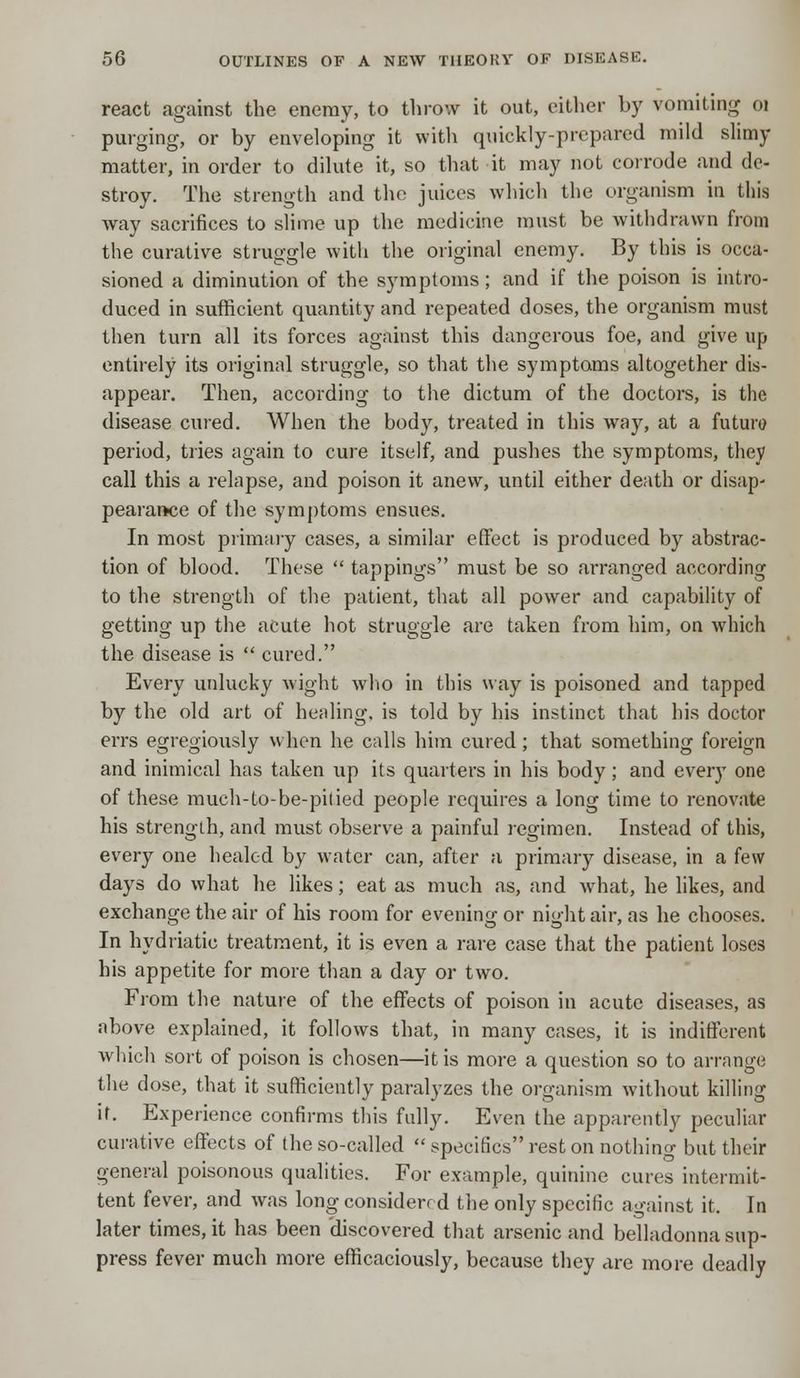 react against the enemy, to throw it out, cither by vomiting oi purging, or by enveloping it with quickly-prepared mild slimy matter, in order to dilute it, so that it may not corrode and de- stroy. The strength and the juices which the organism in this way sacrifices to slime up the medicine must be withdrawn from the curative struggle with the original enemy. By this is occa- sioned a diminution of the symptoms; and if the poison is intro- duced in sufficient quantity and repeated doses, the organism must then turn all its forces against this dangerous foe, and give up entirely its original struggle, so that the symptoms altogether dis- appear. Then, according to the dictum of the doctors, is the disease cured. When the body, treated in this way, at a future period, tries again to cure itself, and pushes the symptoms, they call this a relapse, and poison it anew, until either death or disap- pearance of the symptoms ensues. In most primary cases, a similar effect is produced by abstrac- tion of blood. These  tappings must be so arranged according to the strength of the patient, that all power and capability of getting up the acute hot struggle are taken from him, on which the disease is  cured. Every unlucky wight who in this way is poisoned and tapped by the old art of healing, is told by his instinct that his doctor errs egregiously when he calls him cured; that something foreign and inimical has taken up its quarters in his body; and every one of these much-to-be-pitied people requires a long time to renovate his strength, and must observe a painful regimen. Instead of this, every one healed by water can, after a primary disease, in a few days do what he likes; eat as much as, and what, he likes, and exchange the air of his room for evening or night air, as he chooses. In hydriatic treatment, it is even a rare case that the patient loses his appetite for more than a day or two. From the nature of the effects of poison in acute diseases, as above explained, it follows that, in many cases, it is indifferent which sort of poison is chosen—it is more a question so to arrange the dose, that it sufficiently paralyzes the organism without killing it. Experience confirms this fully. Even the apparently peculiar curative effects of the so-called  specifics rest on nothing but their general poisonous qualities. For example, quinine cures intermit- tent fever, and was long considerr d the only specific against it. In later times, it has been discovered that arsenic and belladonna sup- press fever much more efficaciously, because they are more deadly